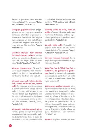 110
formación que tienen como base tec-
nologías WWW. Ver también: "Extra-
net", "Intranet", "WWW". (2)
Web page (página web): Ver: "page"
Web server (servidor web): Máquina
conectada a la red en la que están al-
macenadas físicamente las páginas
que componen un sitio web. Dícese
también del programa que sirve di-
chas páginas. Ver también: "page",
"website". (2)
Web User Interface -- WUI (Interfaz
de Usuario basada en Web): Interfaz
gráfica de usuario con la apariencia
típica de una página web. Ver tam-
bién: "GUI", "interface", "page". (2)
Webcam (cámara web): Cámara de
video cuyas imágenes, bien en direc-
to bien en diferido, son difundidas
por Internet desde un sitio web. (2)
Webmail (correo electrónico de sitio
web, correo basado en web, correo
web): Servicio que permite gestionar
el correo electrónico desde un sitio
web. Es de gran utilidad para perso-
nas que tienen que desplazarse con
frecuencia y lo ofrecen habitualmen-
te los proveedores de acceso a Inter-
net. Ver también: "email", "ISP",
"website". (2)
Webmaster (administrador de Web):
Persona que se encarga de la gestión
y mantenimiento de un servidor web,
fundamentalmente desde el punto de
vista técnico; no hay que confundirlo
con el editor de web (webeditor). Ver
también: "Web editor, web editor",
"web server". (2)
Webring (anillo de webs, webs en
anillo): Conjunto de sitios web, nor-
malmente dedicados a un tema espe-
cífico, que el usuario puede recorrer.
Ver también: "website". (2)
Website (sitio web): Colección de
páginas web dotada de una direc-
ción web única. Ver también: "page",
"URL/URI", "web server". (2)
Wetware (materia húmeda): En la
jerga de los piratas informáticos sig-
nifica cerebro. (2)
What You See is What You Get --
WYSIWYG (Lo que ves es lo que tie-
nes): Técnica que ofrece la reproduc-
ción exacta en pantalla de un texto
tal como aparecería después en for-
mato impreso. (2)
White pages (paginas blancas): Inter-
net mantiene diversas bases de datos
que contienen información sobre
usuarios tal como direcciones elec-
trónicas, números de teléfono y di-
recciones postales. Estas bases de da-
tos pueden ser examinadas a fin de
obtener información sobre determi-
nadas personas. Su nombre viene de
que su finalidad es similar a la de las
guías telefónicas. Ver también:
"WHOIS". (6)
WHOIS: Programa Internet, poco uti-
 