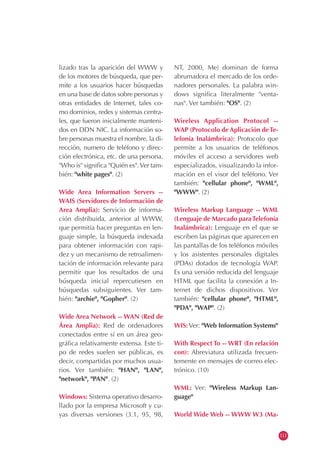 lizado tras la aparición del WWW y
de los motores de búsqueda, que per-
mite a los usuarios hacer búsquedas
en una base de datos sobre personas y
otras entidades de Internet, tales co-
mo dominios, redes y sistemas centra-
les, que fueron inicialmente manteni-
dos en DDN NIC. La información so-
bre personas muestra el nombre, la di-
rección, numero de teléfono y direc-
ción electrónica, etc. de una persona.
"Who is" significa "Quién es".Ver tam-
bién: "white pages". (2)
Wide Area Information Servers --
WAIS (Servidores de Información de
Area Amplia): Servicio de informa-
ción distribuida, anterior al WWW,
que permitía hacer preguntas en len-
guaje simple, la búsqueda indexada
para obtener información con rapi-
dez y un mecanismo de retroalimen-
tación de información relevante para
permitir que los resultados de una
búsqueda inicial repercutiesen en
búsquedas subsiguientes. Ver tam-
bién: "archie", "Gopher". (2)
Wide Area Network -- WAN (Red de
Área Amplia): Red de ordenadores
conectados entre sí en un área geo-
gráfica relativamente extensa. Este ti-
po de redes suelen ser públicas, es
decir, compartidas por muchos usua-
rios. Ver también: "HAN", "LAN",
"network", "PAN". (2)
Windows: Sistema operativo desarro-
llado por la empresa Microsoft y cu-
yas diversas versiones (3.1, 95, 98,
NT, 2000, Me) dominan de forma
abrumadora el mercado de los orde-
nadores personales. La palabra win-
dows significa literalmente "venta-
nas". Ver también: "OS". (2)
Wireless Application Protocol --
WAP (Protocolo de Aplicación deTe-
lefonía Inalámbrica): Protocolo que
permite a los usuarios de teléfonos
móviles el acceso a servidores web
especializados, visualizando la infor-
mación en el visor del teléfono. Ver
también: "cellular phone", "WML",
"WWW". (2)
Wireless Markup Language -- WML
(Lenguaje de Marcado paraTelefonía
Inalámbrica): Lenguaje en el que se
escriben las páginas que aparecen en
las pantallas de los teléfonos móviles
y los asistentes personales digitales
(PDAs) dotados de tecnología WAP.
Es una versión reducida del lenguaje
HTML que facilita la conexión a In-
ternet de dichos dispositivos. Ver
también: "cellular phone", "HTML",
"PDA", "WAP". (2)
WIS: Ver: "Web Information Systems"
With Respect To -- WRT (En relación
con): Abreviatura utilizada frecuen-
temente en mensajes de correo elec-
trónico. (10)
WML: Ver: "Wireless Markup Lan-
guage"
World Wide Web -- WWW W3 (Ma-
111
 