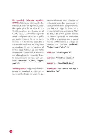 112
lla Mundial, Telaraña Mundial,
WWW): Sistema de información dis-
tribuido, basado en hipertexto, crea-
do a principios de los años 90 por
Tim Berners-Lee, investigador en el
CERN, Suiza. La información puede
ser de cualquier formato (texto, gráfi-
co, audio, imagen fija o en movi-
miento) y es fácilmente accesible a
los usuarios mediante los programas
navegadores. Es preciso destacar el
hecho poco habitual de que tanto
Berners-Lee como el CERN renuncia-
ron a la explotación comercial de es-
te extraordinario invento. Ver tam-
bién: "browser", "CERN", "hyper-
text". (2)
Worm (gusano): Programa informáti-
co que se autoduplica y autopropa-
ga. En contraste con los virus, los gu-
sanos suelen estar especialmente es-
critos para redes. Los gusanos de re-
des fueron definidos por primera vez
por Shoch & Hupp, de Xerox, en la
revista ACM Communications (Mar-
zo 1982). El primer gusano famoso
de Internet apareció en Noviembre
de 1988 y se propagó por sí solo a
más de 6.000 sistemas a lo largo de
Internet. Ver también: "malware",
"Trojan Horse", "virus". (6)
WRT: Ver: "With Respect To"
WUI: Ver: "Web User Interface"
WWW: Ver: "World Wide Web"
WYSIWYG: Ver: "What You See is
What You Get"
 