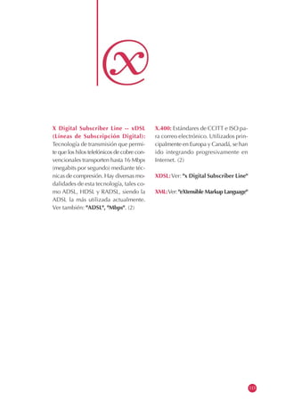X Digital Subscriber Line -- xDSL
(Líneas de Subscripción Digital):
Tecnología de transmisión que permi-
te que los hilos telefónicos de cobre con-
vencionales transporten hasta 16 Mbps
(megabits por segundo) mediante téc-
nicas de compresión. Hay diversas mo-
dalidades de esta tecnología, tales co-
mo ADSL, HDSL y RADSL, siendo la
ADSL la más utilizada actualmente.
Ver también: "ADSL", "Mbps". (2)
X.400: Estándares de CCITT e ISO pa-
ra correo electrónico. Utilizados prin-
cipalmente en Europa y Canadá, se han
ido integrando progresivamente en
Internet. (2)
XDSL:Ver: "x Digital Subscriber Line"
XML:Ver: "eXtensible Markup Language"
113
 