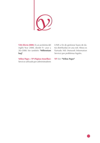 Y2K (Efecto 2000): Es un acrónimo del
inglés Year 2000, donde Y= year y
2K=2000. Ver también: "Millennium
bug".
Yellow Pages --YP (PáginasAmarillas):
Servicio utilizado por administradores
UNIX a fin de gestionar bases de da-
tos distribuidas en una red. Ahora es
llamado NIS (Network Information
Service) por problemas legales.
YP: Ver: "Yellow Pages"
115
 