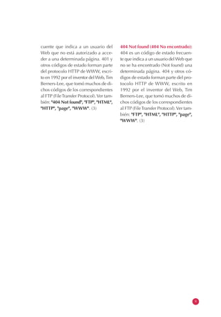 cuente que indica a un usuario del
Web que no está autorizado a acce-
der a una determinada página. 401 y
otros códigos de estado forman parte
del protocolo HTTP de WWW, escri-
to en 1992 por el inventor del Web,Tim
Berners-Lee, que tomó muchos de di-
chos códigos de los correspondientes
al FTP (FileTransfer Protocol).Ver tam-
bién: "404 Not found", "FTP", "HTML",
"HTTP", "page", "WWW". (3)
404 Not found (404 No encontrado):
404 es un código de estado frecuen-
te que indica a un usuario del Web que
no se ha encontrado (Not found) una
determinada página. 404 y otros có-
digos de estado forman parte del pro-
tocolo HTTP de WWW, escrito en
1992 por el inventor del Web, Tim
Berners-Lee, que tomó muchos de di-
chos códigos de los correspondientes
al FTP (FileTransfer Protocol).Ver tam-
bién: "FTP", "HTML", "HTTP", "page",
"WWW". (3)
9
 