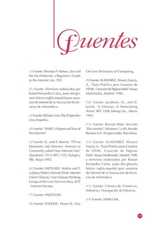 (1) Fuente: Brendan P. Kehoe, Zen and
the Art of Internet. a Beginner's Guide
to the Internet. Jan. 992.
(2) Fuente: Términos elaborados por
Rafael Fernández Calvo, autor del glo-
sario básico inglés-español para usua-
rios de internet de la Asociación de téc-
nicos de informática.
(3) Fuente:Whatis? com,The IT-Specifics
encyclopedia.
(4) Fuente: "NNSC's HypercardTour of
the Internet".
(5) Fuente: G., and A. Marine, "FYI on
Questions and Answers: Answers to
Commonly asked New Internet User'
Questions", FYI 4, RFC 1325, Xylogics,
SRI, Mayo 1992.
(6) Fuente: INETUSER. Malkin and T.
LaQuey Parker, Internet-Draft, Internet
Users? Glossary. User Glossary Working
Group of the User Services Area, IETF
- Internet Society.
(7) Fuente: ANETCOM.
(8) Fuente: FOLDOC. Howe D., Free
On-Line Dictionary of Computing.
(9) Fuente:ALALVAREZ.Alvarez García,
A., "Guía Práctica para Usuarios de
HTML. Creación de PaginasWeb".Anaya
Multimedia, Madrid, 1996.
(10) Fuente: Jacobsen, O., and D.
Lynch, "A Glossary of Networking
Terms", RFC 1208, Interop, Inc., Marzo
1991.
(11) Fuente: Revista Web, Sección
"Diccionario", Números 1 a 40. Mundo
Revistas S.A. (Grupo Godó), Barcelona.
(12) Fuente: ALALVAREZ. Alvarez
García, A., "Guía Práctica para Usuarios
de HTML. Creación de Paginas
Web".Anaya Multimedia, Madrid, 1996
y términos elaborados por Rafael
Fernández Calvo, autor del glosario
básico inglés-español para usuarios
de internet de la Asociación de técni-
cos de informática.
(13) Fuente: Cámara de Comercio,
Industria y Navegación de Valencia.
(14) Fuente: JAMILLAN.
119
 