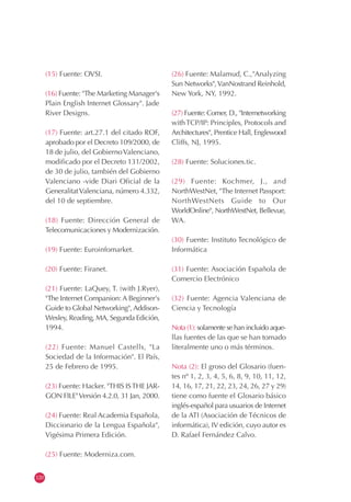 120
(15) Fuente: OVSI.
(16) Fuente: "The Marketing Manager's
Plain English Internet Glossary". Jade
River Designs.
(17) Fuente: art.27.1 del citado ROF,
aprobado por el Decreto 109/2000, de
18 de julio, del GobiernoValenciano,
modificado por el Decreto 131/2002,
de 30 de julio, también del Gobierno
Valenciano -vide Diari Oficial de la
GeneralitatValenciana, número 4.332,
del 10 de septiembre.
(18) Fuente: Dirección General de
Telecomunicaciones y Modernización.
(19) Fuente: Euroinfomarket.
(20) Fuente: Firanet.
(21) Fuente: LaQuey, T. (with J.Ryer),
"The Internet Companion: A Beginner's
Guide to Global Networking", Addison-
Wesley, Reading, MA, Segunda Edición,
1994.
(22) Fuente: Manuel Castells, "La
Sociedad de la Información". El País,
25 de Febrero de 1995.
(23) Fuente: Hacker. "THIS ISTHE JAR-
GON FILE"Versión 4.2.0, 31 Jan, 2000.
(24) Fuente: Real Academia Española,
Diccionario de la Lengua Española",
Vigésima Primera Edición.
(25) Fuente: Moderniza.com.
(26) Fuente: Malamud, C.,"Analyzing
Sun Networks",VanNostrand Reinhold,
New York, NY, 1992.
(27) Fuente: Comer, D., "Internetworking
withTCP/IP: Principles, Protocols and
Architectures", Prentice Hall, Englewood
Cliffs, NJ, 1995.
(28) Fuente: Soluciones.tic.
(29) Fuente: Kochmer, J., and
NorthWestNet, "The Internet Passport:
NorthWestNets Guide to Our
WorldOnline", NorthWestNet, Bellevue,
WA.
(30) Fuente: Instituto Tecnológico de
Informática
(31) Fuente: Asociación Española de
Comercio Electrónico
(32) Fuente: Agencia Valenciana de
Ciencia y Tecnología
Nota (1): solamente se han incluido aque-
llas fuentes de las que se han tomado
literalmente uno o más términos.
Nota (2): El groso del Glosario (fuen-
tes nº 1, 2, 3, 4, 5, 6, 8, 9, 10, 11, 12,
14, 16, 17, 21, 22, 23, 24, 26, 27 y 29)
tiene como fuente el Glosario básico
inglés-español para usuarios de Internet
de la ATI (Asociación de Técnicos de
informática), IV edición, cuyo autor es
D. Rafael Fernández Calvo.
 
