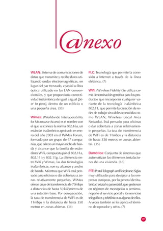 WLAN: Sistema de comunicaciones de
datos que transmite y recibe datos uti-
lizando ondas electromagnéticas, en
lugar del par trenzado, coaxial o fibra
óptica utilizado en las LAN conven-
cionales, y que proporciona conecti-
vidad inalámbrica de igual a igual (pe-
er to peer), dentro de un edificio o
una pequeña área. (33)
Wimax: (Worldwide Interoperability
for MicrowaveAccess) es el nombre con
el que se conoce la norma 802.16a, un
estándar inalámbrico aprobado en ene-
ro del año 2003 en el WiMax Forum,
formado por un grupo de 67 compa-
ñías, que ofrece un mayor ancho de ban-
da y alcance que la familia de están-
dares WiFi, compuesta por el 802.11a,
802.11b y 802.11g. La diferencia en-
tre Wifi y Wimax, las dos tecnologías
inalámbricas, son su alcance y ancho
de banda. Mientras que WiFi está pen-
sado para oficinas o dar cobertura a zo-
nas relativamente pequeñas, WiMax
ofrece tasas de transferencia de 70mbps
a distancias de hasta 50 kilómetros de
una estación base. Por comparación,
la tasa de transferencia de WiFi es de
11mbps y la distancia de hasta 350
metros en zonas abiertas. (34)
PLC: Tecnología que permite la cone-
xión a Internet a través de la línea
eléctrica. (7)
Wifi: (Wireless Fidelity) Se utiliza co-
mo denominación genérica para los pro-
ductos que incorporan cualquier va-
riante de la tecnología inalámbrica
802.11, que permite la creación de re-
des de trabajo sin cables (conocidas co-
mo WLAN, Wireless Local Area
Netwoks). Está pensado para oficinas
o dar cobertura a zonas relativamen-
te pequeñas. La tasa de transferencia
de WiFi es de 11mbps y la distancia
de hasta 350 metros en zonas abier-
tas. (35)
Domótica: Conjunto de sistemas que
automatizan las diferentes instalacio-
nes de una vivienda. (36)
PTT:(PostalTelegraphandTelephone)Siglas
muy utilizadas para designar a las em-
presas europeas, por lo general de titu-
laridad estatal o paraestatal, que gestionan
en régimen de monopolio o semimo-
nopolio el servicio postal y los servicios
telegráficosytelefónicosoalgunodeellos.
A veces también se les aplica el térmi-
no de operador y otros. (7)
123
 