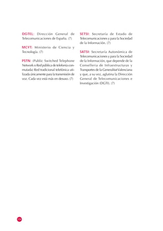 124
DGTEL: Dirección General de
Telecomunicaciones de España. (7)
MCYT: Ministerio de Ciencia y
Tecnología. (7)
PSTN: (Public Switched Telephone
Network o Red pública de telefonía con-
mutada) Red tradicional telefónica uti-
lizada únicamente para la transmisión de
voz. Cada vez está más en desuso. (7)
SETSI: Secretaría de Estado de
Telecomunicaciones y para la Sociedad
de la Información. (7)
SATSI: Secretaría Autonómica de
Telecomunicaciones y para la Sociedad
de la Información, que depende de la
Conselleria de Infraestructuras y
Transportes de la GeneralitatValenciana
y que, a su vez, aglutina la Dirección
General de Telecomunicaciones e
Investigación (DGTI). (7)
 