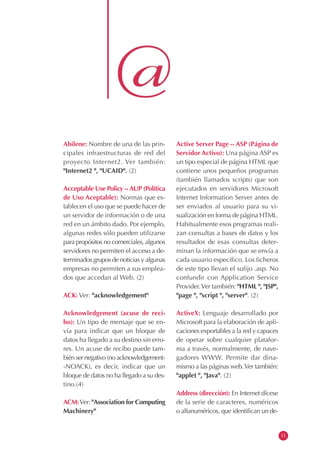 Abilene: Nombre de una de las prin-
cipales infraestructuras de red del
proyecto Internet2. Ver también:
"Internet2 ", "UCAID". (2)
Acceptable Use Policy --AUP (Política
de Uso Aceptable): Normas que es-
tablecen el uso que se puede hacer de
un servidor de información o de una
red en un ámbito dado. Por ejemplo,
algunas redes sólo pueden utilizarse
para propósitos no comerciales, algunos
servidores no permiten el acceso a de-
terminados grupos de noticias y algunas
empresas no permiten a sus emplea-
dos que accedan al Web. (2)
ACK: Ver: "acknowledgement"
Acknowledgement (acuse de reci-
bo): Un tipo de mensaje que se en-
vía para indicar que un bloque de
datos ha llegado a su destino sin erro-
res. Un acuse de recibo puede tam-
bién ser negativo (no acknowledgement-
-NOACK), es decir, indicar que un
bloque de datos no ha llegado a su des-
tino.(4)
ACM:Ver: "Association for Computing
Machinery"
Active Server Page -- ASP (Página de
Servidor Activo): Una página ASP es
un tipo especial de página HTML que
contiene unos pequeños programas
(también llamados scripts) que son
ejecutados en servidores Microsoft
Internet Information Server antes de
ser enviados al usuario para su vi-
sualización en forma de página HTML.
Habitualmente esos programas reali-
zan consultas a bases de datos y los
resultados de esas consultas deter-
minan la información que se envía a
cada usuario específico. Los ficheros
de este tipo llevan el sufijo .asp. No
confundir con Application Service
Provider.Ver también: "HTML ", "JSP",
"page ", "script ", "server". (2)
ActiveX: Lenguaje desarrollado por
Microsoft para la elaboración de apli-
caciones exportables a la red y capaces
de operar sobre cualquier platafor-
ma a través, normalmente, de nave-
gadores WWW. Permite dar dina-
mismo a las páginas web.Ver también:
"applet ", "Java". (2)
Address (dirección): En Internet dícese
de la serie de caracteres, numéricos
o alfanuméricos, que identifican un de-
11
 