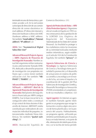 12
terminado recurso de forma única y per-
miten acceder a él. En la red existen
varios tipos de dirección de uso común:
dirección de correo electrónico (e-
mail address), IP (dirección internet) y
dirección hardware o dirección MAC
(hardware address o MAC address).
Ver también: "email address ", "Internet
address", "IP address". (2)
ADSL: Ver: "Asymmetrical Digital
Subscriber Line"
Advanced Research Projects Agency
-- ARPA (Agencia de Proyectos de
InvestigaciónAvanzada): Nombre ac-
tual del organismo militar norteame-
ricano anteriormente llamado DAR-
PA, dedicado a desarrollar proyectos
de investigación con propósitos mi-
litares que a veces tienen también
utilización civil. Ver también: "AR-
PANET ", "DARPA". (2)
Advanced Research Projects Agency
NETwork -- ARPANET (Red de la
Agencia de Proyectos de Investigación
Avanzada): Red pionera de larga dis-
tancia financiada por ARPA (antigua
DARPA). Fue la base inicial de la in-
vestigación sobre redes y constituyó
el eje central de éstas durante el des-
arrollo de Internet. ARPANET estaba
constituida por ordenadores de con-
mutación individual de paquetes, in-
terconectados mediante líneas tele-
fónicas. Ver también: "packet swit-
ching". (5)
AECE: Asociación Española de
Comercio Electrónico. (31)
Agencia de Protección de Datos --APD
(Data ProtectionAgency): Organismo
oficial creado en España en 1993 co-
mo consecuencia de la aprobación de
la LORTAD (Ley Orgánica de
Regulación del Tratamiento
Automatizado de los Datos de Carácter
Personal). Su finalidad es proteger a
los ciudadanos contra las invasiones
de su intimidad realizadas mediante
medios informáticos, según estable-
ce el artículo 18.4 de la Constitución
Española. Ver también: "privacy". (2)
Agencia Valenciana de Ciencia y
Tecnología: La Agencia Valenciana
de Ciencia y Tecnología tiene por fi-
nalidad la promoción y el desarrollo
de actuaciones en materia de políti-
ca científica y tecnológica en el mar-
co de la ley, así como el impulso y la
coordinación de la gestión del Plan
Valenciano de Investigación Científica,
DesarrolloTecnológico e Innovación
(PVIDI) orientándolo al cumplimien-
to de sus resultados y objetivos. (32)
Agent (agente): En Internet un agen-
te (también llamado agente inteli-
gente) es un programa que recoge in-
formación o realiza algún otro servi-
cio de forma planificada y sin la pre-
sencia del usuario. Habitualmente,
un programa agente, utilizando pa-
rámetros suministrados por el usuario,
busca en toda Internet, o en parte de
ella, información de interés para el mis-
mo y se la facilita de forma periódi-
 