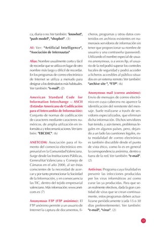 ca, diaria o no.Ver también: "knowbot",
"push model", "shopbot". (3)
AI: Ver: "Artificial Intelligence",
"Asociación de Internautas"
Alias: Nombre usualmente corto y fácil
de recordar que se utiliza en lugar de otro
nombre más largo y difícil de recordar.
En los programas de correo electrónico
de Internet se utiliza a menudo para
designaralosdestinatariosmáshabituales.
Ver también: "e-mail". (2)
American Standard Code for
Information Interchange -- ASCII
(Estándar Americano de Codificación
para el Intercambio de Información):
Conjunto de normas de codificación
de caracteres mediante caracteres nu-
méricos, de amplia utilización en in-
formática y telecomunicaciones.Ver tam-
bién: "EBCDIC". (6)
ANETCOM: Asociación para el fo-
mento del comercio electrónico em-
presarial en la ComunidadValenciana.
Surge desde las Instituciones Públicas,
Generalitat Valenciana y Consejo de
Cámaras en el año 2000, al ser éstas
conscientes de la necesidad de acer-
car y por tanto promocionar la Sociedad
de la Información, y en consecuencia
las TIC, dentro del tejido empresarial
valenciano. Más información: www.anet-
com.es (7)
Anonymous FTP (FTP anónimo): El
FTP anónimo permite a un usuario de
Internet la captura de documentos, fi-
cheros, programas y otros datos con-
tenidos en archivos existentes en nu-
merosos servidores de información sin
tener que proporcionar su nombre de
usuario y una contraseña (password).
Utilizando el nombre especial de usua-
rio anonymous, o a veces ftp, el usua-
rio de la red podrá superar los controles
locales de seguridad y podrá acceder
a ficheros accesibles al público situa-
dos en un sistema remoto.Ver también:
"archive site ", "FTP". (6)
Anonymous mail (correo anónimo):
Envío de mensajes de correo electró-
nico en cuya cabecera no aparece la
identificación del remitente del men-
saje. Suele realizarse a través de ser-
vidores especializados, que eliminan
dicha información. Dichos servidores
han tenido, y aún tienen, problemas le-
gales en algunos países, pero, dejan-
do a un lado las cuestiones legales, es-
ta modalidad de correo electrónico
es también discutible desde el punto
de vista ético, como lo es en general
la correspondencia anónima, dentro y
fuera de la red.Ver también: "e-mail".
(2)
Antivirus: Programa cuya finalidad es
prevenir las infecciones producidas
por los virus informáticos así como
curar las ya producidas. Para que se-
an realmente efectivos, dada la gran can-
tidad de virus que se crean continua-
mente, estos programas deben actua-
lizarse periódicamente (cada 15 o 30
días preferentemente). Ver también:
"e-mail", "virus". (2)
13
 