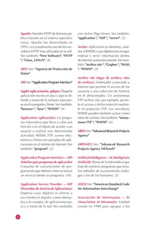 14
Apache: Servidor HTTP de dominio pú-
blico basado en el sistema operativo
Linux. Apache fue desarrollado en
1995 y es actualmente uno de los ser-
vidores HTTP más utilizados en la red.
Ver también: "Free Software", "HTTP
", "Linux, LINUX". (8)
APD: Ver: "Agencia de Protección de
Datos"
API:Ver: "Application Program Interface"
Applet (aplicacioncita, aplique): Pequeña
aplicación escrita en Java y que se di-
funde a través de la red para ejecutar-
se en el navegador cliente.Ver también:
"browser ", "Java ", "WWW". (9)
Application (aplicación): Un progra-
ma informático que lleva a cabo una
función con el objeto de ayudar a un
usuario a realizar una determinada
actividad. WWW, FTP, correo elec-
trónico y Telnet son ejemplos de apli-
caciones en el ámbito de Internet.Ver
también: "program". (2)
Application Program Interface -- API
(Interfaz para programas de aplicación)
Conjunto de convenciones de pro-
gramación que definen cómo se invoca
un servicio desde un programa. (10)
Application Service Provider -- ASP
(Proveedor de Servicio deAplicaciones)
Empresa cuyo objetivo es ofrecer a
sus clientes el alquiler, como alterna-
tiva a la compra, de aplicaciones pa-
ra y a través de la red. No confundir
con Active Page Server. Ver también:
"application ", "ASP ", "server". (2)
Archie: Aplicación ya obsoleta, ante-
rior alWWW, cuyo objetivo era recoger,
indexar y servir información dentro
de Internet automáticamente.Ver tam-
bién: "archive site ", "Gopher ", "WAIS
", "WWW". (2)
Archive site (lugar de archivo, sitio
de archivo): Ordenador conectado a
Internet que permite el acceso de los
usuarios a una colección de ficheros
en él almacenados. Un anonymous
FTP archive site, por ejemplo, permi-
te el acceso a dicho material median-
te el protocolo FTP. Los servidores
WWW pueden también actuar como
sitios de archivo.Ver también: "anony-
mous FTP ", "WWW". (6)
ARPA:Ver: "Advanced Research Projects
Agency"
ARPANET: Ver: "Advanced Research
Projects Agency NETwork"
Artificial Intelligence --AI (Inteligencia
Artificial): Rama de la Informática que
trata de construir programas que emu-
len métodos de razonamiento análo-
gos a los de los humanos. (2)
ASCII:Ver: "American Standard Code
for Information Interchange"
Asociación de Internautas -- AI
(Association of Internauts): Entidad
creada en 1998 para agrupar a los
 
