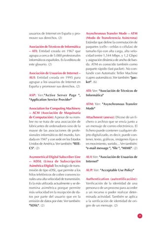 usuarios de Internet en España y pro-
mover sus derechos. (2)
Asociación deTécnicos de Informática
– ATI: Entidad creada en 1967 que
agrupa a cerca de 5.000 profesionales
informáticos españoles. Es la editora de
este glosario. (2)
Asociación de Usuarios de Internet –
AUI: Entidad creada en 1995 para
agrupar a los usuarios de Internet en
España y promover sus derechos. (2)
ASP: Ver:"Active Server Page ",
"Application Service Provider"
Association for Computing Machinery
-- ACM (Asociación de Maquinaria
de Computación): A pesar de su nom-
bre no se trata de una asociación de
fabricantes de ordenadores sino de la
mayor de las asociaciones de profe-
sionales informáticos del mundo, fun-
dada en 1947 y con sede en los Estados
Unidos de América.Ver también: "IEEE-
CS". (2)
Asymmetrical Digital Subscriber Line
-- ADSL (Línea de Subscripción
Asimétrica Digital)Tecnología de trans-
misión de tipo xDSL, que permite a los
hilos telefónicos de cobre convencio-
nales una alta velocidad de transmisión.
Es la más utilizada actualmente y se de-
nomina asimétrica porque permite
más velocidad en la recepción de da-
tos por parte del usuario que en la
emisión de datos por éste.Ver también:
"XDSL". (2)
Asynchronous Transfer Mode -- ATM
(Modo de Transferencia Asíncrona)
Estándar que define la conmutación de
paquetes (cells-- celdas o células) de
tamaño fijo con alta carga, alta velo-
cidad (entre 1,544 Mbps. y 1,2 Gbps)
y asignación dinámica de ancho de ban-
da. ATM es conocido también como
paquete rápido (fast packet). No con-
fundir con Automatic Teller Machine
(cajero automático).Ver también: "pac-
ket". (6)
ATI: Ver: "Asociación de Técnicos de
Informática"
ATM: Ver: "Asynchronous Transfer
Mode"
Attachment (anexo): Dícese de un fi-
chero o archivo que se envía junto a
un mensaje de correo electrónico. El
fichero puede contener cualquier ob-
jeto digitalizado, es decir, puede con-
tener, texto, gráficos, imágenes fijas o
en movimiento, sonido…Ver también:
"e-mail message ", "file ", "MIME". (2)
AUI:Ver: "Asociación de Usuarios de
Internet"
AUP: Ver: "Acceptable Use Policy"
Authentication (autentificación):
Verificación de la identidad de una
persona o de un proceso para acceder
a un recurso o poder realizar deter-
minada actividad. También se aplica
a la verificación de identidad de ori-
gen de un mensaje. (2)
15
 