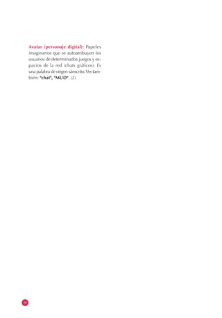 16
Avatar (personaje digital): Papeles
imaginarios que se autoatribuyen los
usuarios de determinados juegos y es-
pacios de la red (chats gráficos). Es
una palabra de origen sánscrito.Ver tam-
bién: "chat", "MUD". (2)
 