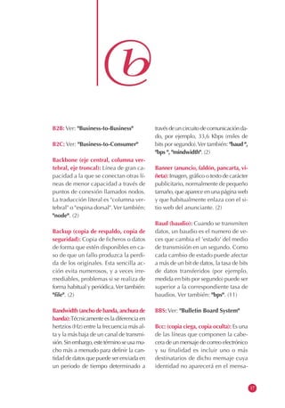 B2B: Ver: "Business-to-Business"
B2C: Ver: "Business-to-Consumer"
Backbone (eje central, columna ver-
tebral, eje troncal): Línea de gran ca-
pacidad a la que se conectan otras lí-
neas de menor capacidad a través de
puntos de conexión llamados nodos.
La traducción literal es "columna ver-
tebral" o "espina dorsal".Ver también:
"node". (2)
Backup (copia de respaldo, copia de
seguridad): Copia de ficheros o datos
de forma que estén disponibles en ca-
so de que un fallo produzca la perdi-
da de los originales. Esta sencilla ac-
ción evita numerosos, y a veces irre-
mediables, problemas si se realiza de
forma habitual y periódica.Ver también:
"file". (2)
Bandwidth(anchodebanda,anchurade
banda):Técnicamente es la diferencia en
hertzios (Hz) entre la frecuencia más al-
ta y la más baja de un canal de transmi-
sión.Sinembargo,estetérminoseusamu-
cho más a menudo para definir la can-
tidad de datos que puede ser enviada en
un periodo de tiempo determinado a
travésdeuncircuitodecomunicaciónda-
do, por ejemplo, 33,6 Kbps (miles de
bits por segundo).Ver también: "baud ",
"bps ", "mindwidth". (2)
Banner (anuncio, faldón, pancarta, vi-
ñeta): Imagen, gráfico o texto de carácter
publicitario, normalmente de pequeño
tamaño, que aparece en una página web
y que habitualmente enlaza con el si-
tio web del anunciante. (2)
Baud (baudio): Cuando se transmiten
datos, un baudio es el numero de ve-
ces que cambia el 'estado' del medio
de transmisión en un segundo. Como
cada cambio de estado puede afectar
a más de un bit de datos, la tasa de bits
de datos transferidos (por ejemplo,
medida en bits por segundo) puede ser
superior a la correspondiente tasa de
baudios. Ver también: "bps". (11)
BBS: Ver: "Bulletin Board System"
Bcc: (copia ciega, copia oculta): Es una
de las líneas que componen la cabe-
cera de un mensaje de correo electrónico
y su finalidad es incluir uno o más
destinatarios de dicho mensaje cuya
identidad no aparecerá en el mensa-
17
 