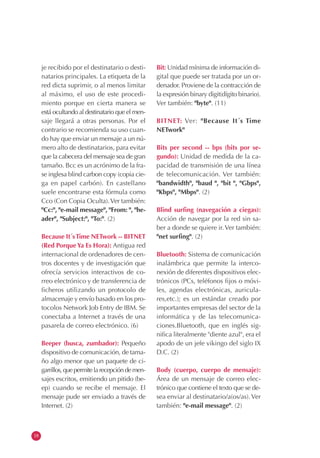18
je recibido por el destinatario o desti-
natarios principales. La etiqueta de la
red dicta suprimir, o al menos limitar
al máximo, el uso de este procedi-
miento porque en cierta manera se
está ocultando al destinatario que el men-
saje llegará a otras personas. Por el
contrario se recomienda su uso cuan-
do hay que enviar un mensaje a un nú-
mero alto de destinatarios, para evitar
que la cabecera del mensaje sea de gran
tamaño. Bcc es un acrónimo de la fra-
se inglesa blind carbon copy (copia cie-
ga en papel carbón). En castellano
suele encontrarse esta fórmula como
Cco (Con Copia Oculta).Ver también:
"Cc:", "e-mail message", "From: ", "he-
ader", "Subject:", "To:". (2)
Because It´sTime NETwork -- BITNET
(Red Porque Ya Es Hora): Antigua red
internacional de ordenadores de cen-
tros docentes y de investigación que
ofrecía servicios interactivos de co-
rreo electrónico y de transferencia de
ficheros utilizando un protocolo de
almacenaje y envío basado en los pro-
tocolos Network Job Entry de IBM. Se
conectaba a Internet a través de una
pasarela de correo electrónico. (6)
Beeper (busca, zumbador): Pequeño
dispositivo de comunicación, de tama-
ño algo menor que un paquete de ci-
garrillos,quepermitelarecepcióndemen-
sajes escritos, emitiendo un pitido (be-
ep) cuando se recibe el mensaje. El
mensaje pude ser enviado a través de
Internet. (2)
Bit: Unidad mínima de información di-
gital que puede ser tratada por un or-
denador. Proviene de la contracción de
la expresión binary digit(dígito binario).
Ver también: "byte". (11)
BITNET: Ver: "Because It´s Time
NETwork"
Bits per second -- bps (bits por se-
gundo): Unidad de medida de la ca-
pacidad de transmisión de una línea
de telecomunicación. Ver también:
"bandwidth", "baud ", "bit ", "Gbps",
"Kbps", "Mbps". (2)
Blind surfing (navegación a ciegas):
Acción de navegar por la red sin sa-
ber a donde se quiere ir.Ver también:
"net surfing". (2)
Bluetooth: Sistema de comunicación
inalámbrica que permite la interco-
nexión de diferentes dispositivos elec-
trónicos (PCs, teléfonos fijos o móvi-
les, agendas electrónicas, auricula-
res,etc.); es un estándar creado por
importantes empresas del sector de la
informática y de las telecomunica-
ciones.Bluetooth, que en inglés sig-
nifica literalmente "diente azul", era el
apodo de un jefe vikingo del siglo IX
D.C. (2)
Body (cuerpo, cuerpo de mensaje):
Área de un mensaje de correo elec-
trónico que contiene el texto que se de-
sea enviar al destinatario/a(os/as).Ver
también: "e-mail message". (2)
 