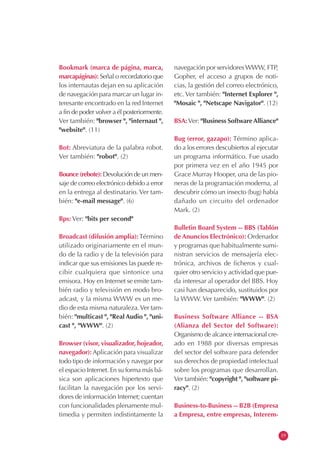 Bookmark (marca de página, marca,
marcapáginas): Señal o recordatorio que
los internautas dejan en su aplicación
de navegación para marcar un lugar in-
teresante encontrado en la red Internet
a fin de poder volver a él posteriormente.
Ver también: "browser ", "internaut ",
"website". (11)
Bot: Abreviatura de la palabra robot.
Ver también: "robot". (2)
Bounce (rebote): Devolución de un men-
saje de correo electrónico debido a error
en la entrega al destinatario. Ver tam-
bién: "e-mail message". (6)
Bps: Ver: "bits per second"
Broadcast (difusión amplia):Término
utilizado originariamente en el mun-
do de la radio y de la televisión para
indicar que sus emisiones las puede re-
cibir cualquiera que sintonice una
emisora. Hoy en Internet se emite tam-
bién radio y televisión en modo bro-
adcast, y la misma WWW es un me-
dio de esta misma naturaleza.Ver tam-
bién: "multicast ", "Real Audio ", "uni-
cast ", "WWW". (2)
Browser (visor, visualizador, hojeador,
navegador): Aplicación para visualizar
todo tipo de información y navegar por
el espacio Internet. En su forma más bá-
sica son aplicaciones hipertexto que
facilitan la navegación por los servi-
dores de información Internet; cuentan
con funcionalidades plenamente mul-
timedia y permiten indistintamente la
navegación por servidores WWW, FTP,
Gopher, el acceso a grupos de noti-
cias, la gestión del correo electrónico,
etc. Ver también: "Internet Explorer ",
"Mosaic ", "Netscape Navigator". (12)
BSA:Ver: "Business Software Alliance"
Bug (error, gazapo): Término aplica-
do a los errores descubiertos al ejecutar
un programa informático. Fue usado
por primera vez en el año 1945 por
Grace Murray Hooper, una de las pio-
neras de la programación moderna, al
descubrir cómo un insecto (bug) había
dañado un circuito del ordenador
Mark. (2)
Bulletin Board System -- BBS (Tablón
de Anuncios Electrónico): Ordenador
y programas que habitualmente sumi-
nistran servicios de mensajería elec-
trónica, archivos de ficheros y cual-
quier otro servicio y actividad que pue-
da interesar al operador del BBS. Hoy
casi han desaparecido, sustituidos por
la WWW. Ver también: "WWW". (2)
Business Software Alliance -- BSA
(Alianza del Sector del Software):
Organismo de alcance internacional cre-
ado en 1988 por diversas empresas
del sector del software para defender
sus derechos de propiedad intelectual
sobre los programas que desarrollan.
Ver también: "copyright ", "software pi-
racy". (2)
Business-to-Business -- B2B (Empresa
a Empresa, entre empresas, Interem-
19
 