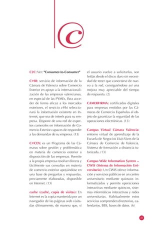 C2C: Ver: "Consumer-to-Consumer"
C@BI: servicio de información de la
Cámara de Valencia sobre Comercio
Exterior en apoyo a la internacionali-
zación de las empresas valencianas,
en especial de las PYMEs. Para acce-
der de forma eficaz a los mercados
exteriores, el servicio c@bi seleccio-
nará la información existente en In-
ternet, que sea de interés para su em-
presa. Dispone de una red de exper-
tos camerales en información de Co-
mercio Exterior capaces de responder
a las demandas de su empresa. (13)
C@CEX: es un Programa de las Cá-
maras sobre gestión y problemática
en materia de comercio exterior a
disposición de las empresas. Permite
a la propia empresa resolver directa y
fácilmente sus consultas en materia
de comercio exterior apoyándose en
una base de preguntas y respuestas,
previamente elaboradas, disponible
en Internet. (13)
cache (caché, copia de visitas): En
Internet es la copia mantenida por un
navegador de las páginas web visita-
das últimamente, de manera que, si
el usuario vuelve a solicitarlas, son
leídas desde el disco duro sin necesi-
dad de tener que conectarse de nue-
vo a la red, consiguiéndose así una
mejora muy apreciable del tiempo
de respuesta. (2)
CAMERFIRMA: certificados digitales
para empresas emitidos por las Cá-
maras de Comercio Españolas al ob-
jeto de garantizar la seguridad de las
operaciones electrónicas. (13)
Campus Virtual Cámara Valencia:
entorno virtual de aprendizaje de la
Escuela de Negocios Lluís Vives de la
Cámara de Comercio de Valencia.
Sistema de formación a distancia tu-
torizada. (13)
Campus Wide Information System --
CWIS (Sistema de Información Uni-
versitario): Un CWIS ofrece informa-
ción y servicios públicos en un centro
universitario mediante quioscos in-
formatizados y permite operaciones
interactivas mediante quioscos, siste-
mas informáticos interactivos y redes
universitarias. Habitualmente estos
servicios comprenden directorios, ca-
lendarios, BBS, bases de datos. (6)
21
 