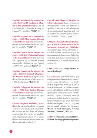 22
Capítulo Andaluz de la Internet So-
ciety--ISOC-AND (Andalucia Chap-
ter of the Internet Society): Uno de
Capítulos de la Internet Society en
España. Ver también: "ISOC". (2)
Capítulo Aragonés de la Internet So-
ciety -- ISOC-ARA (Aragon Chapter
of the Internet Society): Uno de Ca-
pítulos de la Internet Society en Espa-
ña. Ver también: "ISOC". (2)
Capítulo Catalán de la Internet So-
ciety -- ISOC-CAT (Catalonia Chapter
of the Internet Society): El primero de
los Capítulos de la Internet Society
constituido oficialmente en España,
en 1995. Ver también: "ISOC ". (2)
Capítulo Español de la Internet So-
ciety -- ISOC-ES (Spanish Chapter of
the Internet Society): Organización
de ámbito estatal español creada en
1999. Ver también: "ISOC". (2)
Capítulo Gallego de la Internet So-
ciety -- ISOC-GAL (Galicia Chapter
of the Internet Society): Uno de Ca-
pítulos de la Internet Society en Espa-
ña. Ver también: "ISOC". (2)
Carrier (empresa telefónica, porta-
dora): En su significado de portadora
carrier es una señal o pulso transmiti-
do a través de una línea de teleco-
municación. Un carrier es también
una empresa que opera en el sector
de las telecomunicaciones ofrecien-
do servicios de telefonía.(2)
Cascade Style Sheet -- CSS (Hoja de
Estilo en Cascada): Es un conjunto de
instrucciones HTML que definen la
apariencia de uno o más elementos
de un conjunto de páginas web con
el objetivo de uniformizar su diseño.
Ver también: "HTML ", "page". (2)
CATalunya Neutral Internet Exchan-
ge -- CATNIX (Punto Neutral de In-
tercambio Internet de Cataluña):
Asociación que facilita el tráfico lo-
cal de Cataluña, permitiendo que los
proveedores de Internet de dicha Co-
munidad Autónoma intercambien de
manera directa el tráfico dentro de la
misma. (2)
CATNIX: Ver: "CATalunya Neutral In-
ternet Exchange"
Cc: (copia): Es una de las líneas que
componen la cabecera de un mensa-
je de correo electrónico y su finali-
dad es copiar ese mensaje a uno o
más destinatarios de dicho mensaje,
cuyas identidades, a diferencia de lo
que sucede con los incluidos en la lí-
nea Bcc, aparecerán en el mensaje
recibido por el destinatario o destina-
tarios principales. Cc es un acrónimo
de la frase inglesa Carbon copy (co-
pia de papel carbón). Ver también:
"Bcc:", "e-mail message", "From:",
"header", "Subject:", "To:". (2)
CCITT:Ver: "Comité Consultatif Inter-
national deTelegraphie etTelephonie"
 
