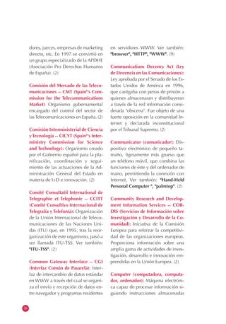 26
dores, jueces, empresas de marketing
directo, etc. En 1997 se convirtió en
un grupo especializado de la APDHE
(Asociación Pro Derechos Humanos
de España). (2)
Comisión del Mercado de las Teleco-
municaciones -- CMT (Spain''s Com-
mission for the Telecommunications
Market) Organismo gubernamental
encargado del control del sector de
lasTelecomunicaciones en España. (2)
Comisión Interministerial de Ciencia
yTecnología -- CICYT (Spain''s Inter-
ministry Commission for Science
and Technology): Organismo creado
por el Gobierno español para la pla-
nificación, coordinación y segui-
miento de las actuaciones de la Ad-
ministración General del Estado en
materia de I+D e innovación. (2)
Comité Consultatif International de
Telegraphie et Telephonie -- CCITT
(Comité Consultivo Internacional de
Telegrafía y Telefonía): Organización
de la Unión Internacional de Teleco-
municaciones de las Naciones Uni-
das (ITU) que, en 1995, tras la reor-
ganización de este organismo, pasó a
ser llamada ITU-TSS. Ver también:
"ITU-TSS". (2)
Common Gateway Interface -- CGI
(Interfaz Común de Pasarela): Inter-
faz de intercambio de datos estándar
en WWW a través del cual se organi-
za el envío y recepción de datos en-
tre navegador y programas residentes
en servidores WWW. Ver también:
"browser", "HTTP", "WWW". (9)
Communications Decency Act (Ley
de Decencia en las Comunicaciones):
Ley aprobada por el Senado de los Es-
tados Unidos de América en 1996,
que castigaba con penas de prisión a
quienes almacenaran y distribuyeran
a través de la red información consi-
derada "obscena". Fue objeto de una
fuerte oposición en la comunidad In-
ternet y declarada inconstitucional
por el Tribunal Supremo. (2)
Communicator (comunicador): Dis-
positivo electrónico de pequeño ta-
maño, ligeramente más grueso que
un teléfono móvil, que combina las
funciones de éste y del ordenador de
mano, permitiendo la conexión con
Internet. Ver también: "Hand-Held
Personal Computer ", "palmtop". (2)
Community Research and Develop-
ment Information Services -- COR-
DIS (Servicios de Información sobre
Investigación y Desarrollo de la Co-
munidad): Iniciativa de la Comisión
Europea para reforzar la competitivi-
dad de las organizaciones europeas.
Proporciona información sobre una
amplia gama de actividades de inves-
tigación, desarrollo e innovación em-
prendidas en la Unión Europea. (2)
Computer (computadora, computa-
dor, ordenador): Máquina electróni-
ca capaz de procesar información si-
guiendo instrucciones almacenadas
 