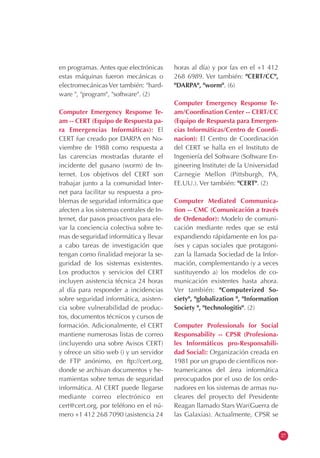 en programas. Antes que electrónicas
estas máquinas fueron mecánicas o
electromecánicas Ver también: "hard-
ware ", "program", "software". (2)
Computer Emergency Response Te-
am -- CERT (Equipo de Respuesta pa-
ra Emergencias Informáticas): El
CERT fue creado por DARPA en No-
viembre de 1988 como respuesta a
las carencias mostradas durante el
incidente del gusano (worm) de In-
ternet. Los objetivos del CERT son
trabajar junto a la comunidad Inter-
net para facilitar su respuesta a pro-
blemas de seguridad informática que
afecten a los sistemas centrales de In-
ternet, dar pasos proactivos para ele-
var la conciencia colectiva sobre te-
mas de seguridad informática y llevar
a cabo tareas de investigación que
tengan como finalidad mejorar la se-
guridad de los sistemas existentes.
Los productos y servicios del CERT
incluyen asistencia técnica 24 horas
al día para responder a incidencias
sobre seguridad informática, asisten-
cia sobre vulnerabilidad de produc-
tos, documentos técnicos y cursos de
formación. Adicionalmente, el CERT
mantiene numerosas listas de correo
(incluyendo una sobre Avisos CERT)
y ofrece un sitio web () y un servidor
de FTP anónimo, en ftp://cert.org,
donde se archivan documentos y he-
rramientas sobre temas de seguridad
informática. Al CERT puede llegarse
mediante correo electrónico en
cert@cert.org, por teléfono en el nú-
mero +1 412 268 7090 (asistencia 24
horas al día) y por fax en el +1 412
268 6989. Ver también: "CERT/CC",
"DARPA", "worm". (6)
Computer Emergency Response Te-
am/Coordination Center -- CERT/CC
(Equipo de Respuesta para Emergen-
cias Informáticas/Centro de Coordi-
nacion): El Centro de Coordinación
del CERT se halla en el Instituto de
Ingeniería del Software (Software En-
gineering Institute) de la Universidad
Carnegie Mellon (Pittsburgh, PA,
EE.UU.). Ver también: "CERT". (2)
Computer Mediated Communica-
tion -- CMC (Comunicación a través
de Ordenador): Modelo de comuni-
cación mediante redes que se está
expandiendo rápidamente en los pa-
íses y capas sociales que protagoni-
zan la llamada Sociedad de la Infor-
mación, complementando (y a veces
sustituyendo a) los modelos de co-
municación existentes hasta ahora.
Ver también: "Computerized So-
ciety", "globalization ", "Information
Society ", "technologitis". (2)
Computer Professionals for Social
Responsability -- CPSR (Profesiona-
les Informáticos pro-Responsabili-
dad Social): Organización creada en
1981 por un grupo de científicos nor-
teamericanos del área informática
preocupados por el uso de los orde-
nadores en los sistemas de armas nu-
cleares del proyecto del Presidente
Reagan llamado Stars War(Guerra de
las Galaxias). Actualmente, CPSR se
27
 