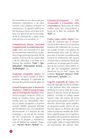 28
ha convertido en una alianza de pro-
fesionales informáticos y de otros
sectores cuyo objetivo principal es
concienciar a la opinión pública so-
bre los temas críticos en lo que se re-
fiere a la aplicación de las tecnologí-
as de la información y sobre cómo
éstas afectan a la sociedad. (2)
Computerized Society (Sociedad
Computerizada, Sociedad Informati-
zada): Sería una sociedad en la que
las herramientas informáticas ocupa-
rían el lugar principal pasando de ser
medios al servicio de la colectividad
y de los individuos a ser fines en sí
mismas. Ver también: "CMC ", "glo-
balization", "Information Society ,
"technologitis". (2)
Congestion (congestión, atasco): Se
produce un atasco cuando el tráfico
existente sobrepasa la capacidad de
una ruta de comunicación de datos. (6)
Conseil Europeen pour la Recherche
Nucleaire -- CERN (Consejo Europeo
para la Investigación Nuclear): Insti-
tución europea, creada en 1954 y si-
tuada en Ginebra, Suiza, que des-
arrolló, para sus necesidades inter-
nas, el primer navegador y el primer
servidor WWW (proyecto liderado
por Tim Berners-Lee). Ha contribuido
decisivamente a la difusión de esta
tecnología y es uno de los rectores
del W3 Consortium, el organismo
clave en la difusión y estandariza-
ción de WWW. Ver también: "brow-
ser ", "NCSA", "W3C", "WWW". (9)
Consumer-to-Consumer -- C2C
(Consumidor a Consumidor, entre
consumidores): Relaciones de inter-
cambio entre dos consumidores a
través de la Red. Ver también: "2",
"P2P". (2)
Cookie (espía, cookie, fisgón): Con-
junto de caracteres que se almace-
nan en el disco duro o en la memoria
temporal del ordenador de un usua-
rio cuando accede a las páginas de
determinados sitios web. Se utilizan
para que el servidor accedido pueda
conocer las preferencias del usuario
al volver éste a conectarse. Dado que
pueden ser un peligro para la intimi-
dad de los usuarios, éstos deben sa-
ber que los navegadores permiten
desactivar los (¿o las?) cuquis. Ver
también: "browser", "privacy", "visit",
"web server", "website". (2)
Copyleft (izquierdo de copia): Fór-
mula de copyright nacida en el ámbi-
to del software libre (free software)
mediante la cual el autor de un pro-
grama lo declara como de dominio
público, incluido el código fuente
(source code) del mismo, de forma
que quien quiera pueda usarlo y mo-
dificarlo. Ahora bien, quien modifica
un programa puede ejercer sin res-
tricción alguna su derecho de copia
sobre el programa modificado. El tér-
mino copyleft juega con el significa-
do político de las palabras derecha e
izquierda, right y left respectivamen-
te en inglés, dado el origen libertario
del movimiento del software libre.
 