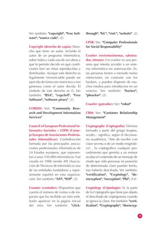 Ver también: "copyright", "Free Soft-
ware", "source code". (2)
Copyright (derecho de copia): Dere-
cho que tiene un autor, incluido el
autor de un programa informático,
sobre todas y cada una de sus obras y
que le permite decidir en qué condi-
ciones han ser éstas reproducidas y
distribuidas. Aunque este derecho es
legalmente irrenunciable puede ser
ejercido de forma tan restrictiva o tan
generosa como el autor decida. El
símbolo de este derecho es ©. Ver
también: "BSA", "copyleft", "Free
Software", "software piracy". (2)
CORDIS: Ver: "Community Rese-
arch and Development Information
Services"
Council of European Professional In-
formatics Societies -- CEPIS (Conse-
jo Europeo de Asociaciones Profesio-
nales Informáticas): Confederación
formada por las principales asocia-
ciones profesionales informáticas de
24 Estados europeos, que represen-
tan a unos 150.000 informáticos. Fué
creada en 1988 siendo ATI (Asocia-
ción de Técnicos de Informática) una
de las entidades fundadoras y repre-
sentante español en esta organiza-
ción. Ver también: "ATI", "IFIP". (2)
Counter (contador): Dispositivo que
cuenta el número de visitas o de im-
pactos que ha recibido un sitio web.
Suele aparecer en la página inicial
del sitio. Ver también: "click-
through", "hit ", "visit ", "website". (2)
CPSR: Ver: "Computer Professionals
for Social Responsability"
Cracker (revientasistemas, sabotea-
dor, intruso): Un cracker es una per-
sona que intenta acceder a un siste-
ma informático sin autorización. Es-
tas personas tienen a menudo malas
intenciones, en contraste con los
hackers, y pueden disponer de mu-
chos medios para introducirse en un
sistema. Ver también: "hacker",
"phracker". (2)
Crawler (gateador): Ver: "robot"
CRM: Ver: "Customer Relationship
Management"
Cryptography (Criptografía): Término
formado a partir del griego kruptos,
oculto... significa, según el dicciona-
rio académico, "Arte de escribir con
clave secreta o de un modo enigmáti-
co"... Es criptográfico cualquier pro-
cedimiento que permita a un emisor
ocultar el contenido de un mensaje de
modo que sólo personas en posesión
de determinada clave puedan leerlo,
tras haberlo descifrado. Ver también:
"certification", "Cryptology", "de-
encryption", "encryption", "PKI". (14)
Cryptology (Criptología): Es la parte
de la Criptografía que tiene por objeto
el descifrado de criptogramas cuando
se ignora la clave. Ver también: "certi-
fication", "Cryptography", "deencryp-
29
 