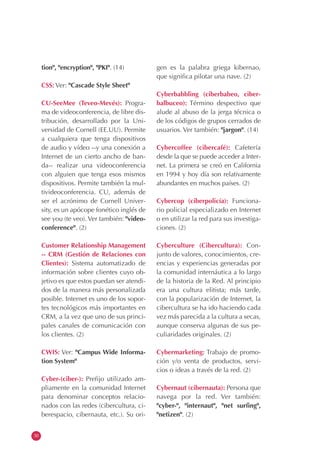 30
tion", "encryption", "PKI". (14)
CSS: Ver: "Cascade Style Sheet"
CU-SeeMee (Teveo-Mevés): Progra-
ma de videoconferencia, de libre dis-
tribución, desarrollado por la Uni-
versidad de Cornell (EE.UU). Permite
a cualquiera que tenga dispositivos
de audio y vídeo --y una conexión a
Internet de un cierto ancho de ban-
da-- realizar una videoconferencia
con alguien que tenga esos mismos
dispositivos. Permite también la mul-
tivideoconferencia. CU, además de
ser el acrónimo de Cornell Univer-
sity, es un apócope fonético inglés de
see you (te veo). Ver también: "video-
conference". (2)
Customer Relationship Management
-- CRM (Gestión de Relaciones con
Clientes): Sistema automatizado de
información sobre clientes cuyo ob-
jetivo es que estos puedan ser atendi-
dos de la manera más personalizada
posible. Internet es uno de los sopor-
tes tecnológicos más importantes en
CRM, a la vez que uno de sus princi-
pales canales de comunicación con
los clientes. (2)
CWIS: Ver: "Campus Wide Informa-
tion System"
Cyber-(ciber-): Prefijo utilizado am-
pliamente en la comunidad Internet
para denominar conceptos relacio-
nados con las redes (cibercultura, ci-
berespacio, cibernauta, etc.). Su ori-
gen es la palabra griega kibernao,
que significa pilotar una nave. (2)
Cyberbabbling (ciberbabeo, ciber-
balbuceo): Término despectivo que
alude al abuso de la jerga técnica o
de los códigos de grupos cerrados de
usuarios. Ver también: "jargon". (14)
Cybercoffee (cibercafé): Cafetería
desde la que se puede acceder a Inter-
net. La primera se creó en California
en 1994 y hoy día son relativamente
abundantes en muchos países. (2)
Cybercop (ciberpolicía): Funciona-
rio policial especializado en Internet
o en utilizar la red para sus investiga-
ciones. (2)
Cyberculture (Cibercultura): Con-
junto de valores, conocimientos, cre-
encias y experiencias generadas por
la comunidad internáutica a lo largo
de la historia de la Red. Al principio
era una cultura elitista; más tarde,
con la popularización de Internet, la
cibercultura se ha ido haciendo cada
vez más parecida a la cultura a secas,
aunque conserva algunas de sus pe-
culiaridades originales. (2)
Cybermarketing: Trabajo de promo-
ción y/o venta de productos, servi-
cios o ideas a través de la red. (2)
Cybernaut (cibernauta): Persona que
navega por la red. Ver también:
"cyber-", "internaut", "net surfing",
"netizen". (2)
 