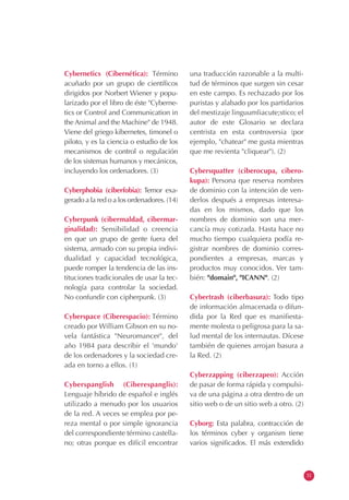 Cybernetics (Cibernética): Término
acuñado por un grupo de científicos
dirigidos por Norbert Wiener y popu-
larizado por el libro de éste "Cyberne-
tics or Control and Communication in
the Animal and the Machine" de 1948.
Viene del griego kibernetes, timonel o
piloto, y es la ciencia o estudio de los
mecanismos de control o regulación
de los sistemas humanos y mecánicos,
incluyendo los ordenadores. (3)
Cyberphobia (ciberfobia): Temor exa-
gerado a la red o a los ordenadores. (14)
Cyberpunk (cibermaldad, cibermar-
ginalidad): Sensibilidad o creencia
en que un grupo de gente fuera del
sistema, armado con su propia indivi-
dualidad y capacidad tecnológica,
puede romper la tendencia de las ins-
tituciones tradicionales de usar la tec-
nología para controlar la sociedad.
No confundir con cipherpunk. (3)
Cyberspace (Ciberespacio): Término
creado por William Gibson en su no-
vela fantástica "Neuromancer", del
año 1984 para describir el 'mundo'
de los ordenadores y la sociedad cre-
ada en torno a ellos. (1)
Cyberspanglish (Ciberespanglis):
Lenguaje híbrido de español e inglés
utilizado a menudo por los usuarios
de la red. A veces se emplea por pe-
reza mental o por simple ignorancia
del correspondiente término castella-
no; otras porque es difícil encontrar
una traducción razonable a la multi-
tud de términos que surgen sin cesar
en este campo. Es rechazado por los
puristas y alabado por los partidarios
del mestizaje linguumliacute;stico; el
autor de este Glosario se declara
centrista en esta controversia (por
ejemplo, "chatear" me gusta mientras
que me revienta "cliquear"). (2)
Cybersquatter (ciberocupa, cibero-
kupa): Persona que reserva nombres
de dominio con la intención de ven-
derlos después a empresas interesa-
das en los mismos, dado que los
nombres de dominio son una mer-
cancía muy cotizada. Hasta hace no
mucho tiempo cualquiera podía re-
gistrar nombres de dominio corres-
pondientes a empresas, marcas y
productos muy conocidos. Ver tam-
bién: "domain", "ICANN". (2)
Cybertrash (ciberbasura): Todo tipo
de información almacenada o difun-
dida por la Red que es manifiesta-
mente molesta o peligrosa para la sa-
lud mental de los internautas. Dícese
también de quienes arrojan basura a
la Red. (2)
Cyberzapping (ciberzapeo): Acción
de pasar de forma rápida y compulsi-
va de una página a otra dentro de un
sitio web o de un sitio web a otro. (2)
Cyborg: Esta palabra, contracción de
los términos cyber y organism tiene
varios significados. El más extendido
31
 