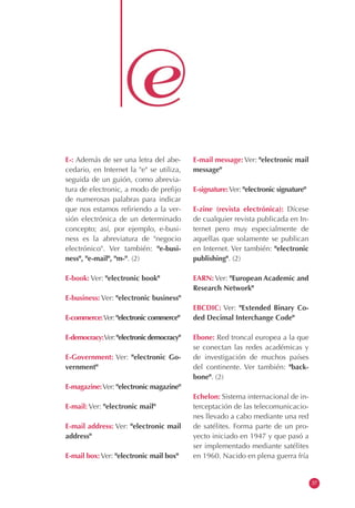 E-: Además de ser una letra del abe-
cedario, en Internet la "e" se utiliza,
seguida de un guión, como abrevia-
tura de electronic, a modo de prefijo
de numerosas palabras para indicar
que nos estamos refiriendo a la ver-
sión electrónica de un determinado
concepto; así, por ejemplo, e-busi-
ness es la abreviatura de "negocio
electrónico". Ver también: "e-busi-
ness", "e-mail", "m-". (2)
E-book: Ver: "electronic book"
E-business: Ver: "electronic business"
E-commerce:Ver: "electronic commerce"
E-democracy:Ver:"electronicdemocracy"
E-Government: Ver: "electronic Go-
vernment"
E-magazine:Ver: "electronic magazine"
E-mail: Ver: "electronic mail"
E-mail address: Ver: "electronic mail
address"
E-mail box: Ver: "electronic mail box"
E-mail message: Ver: "electronic mail
message"
E-signature:Ver: "electronic signature"
E-zine (revista electrónica): Dícese
de cualquier revista publicada en In-
ternet pero muy especialmente de
aquellas que solamente se publican
en Internet. Ver también: "electronic
publishing". (2)
EARN: Ver: "European Academic and
Research Network"
EBCDIC: Ver: "Extended Binary Co-
ded Decimal Interchange Code"
Ebone: Red troncal europea a la que
se conectan las redes académicas y
de investigación de muchos países
del continente. Ver también: "back-
bone". (2)
Echelon: Sistema internacional de in-
terceptación de las telecomunicacio-
nes llevado a cabo mediante una red
de satélites. Forma parte de un pro-
yecto iniciado en 1947 y que pasó a
ser implementado mediante satélites
en 1960. Nacido en plena guerra fría
37
 