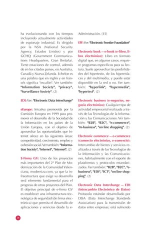 38
ha evolucionando con los tiempos
incluyendo actualmente actividades
de espionaje industrial. Es dirigido
por la NSA (National Security
Agency, Estados Unidos) y por
GCHQ (Government Communica-
tions Headquarters, Gran Bretaña).
Tiene estaciones de control, además
de en los citados países, en Australia,
Canadá y Nueva Zelanda. Echelon es
una palabra que en inglés y en fran-
cés significa "escalón". Ver también:
"Information Society", "privacy",
"Surveillance Society". (2)
EDI:Ver: "Electronic Data Interchange"
eEurope: Inicativa promovida por la
Comisión Europea en 1999 para pro-
mover el desarrollo de la Sociedad de
la Información en los países de la
Unión Europea, con el objetivo de
aprovechar las oportunidades que In-
ternet ofrece en las siguientes áreas:
competitividad, crecimiento, empleo y
cohesión social.Ver también: "Informa-
tion Society", "internet", "Internet". (2)
E-Firma GV: Uno de los proyectos
más importantes del 2º Plan de Mo-
dernización de la Comunidad Valen-
ciana, moderniza.com, ya que la in-
fraestructura que exige su desarrollo
será elemento fundamental para el
progreso de otros proyectos del Plan.
El objetivo principal de e-firma GV
es establecer una infraestructura tec-
nológica de seguridad (de firma elec-
trónica) que permita el desarrollo de
aplicaciones y servicios desde la e-
Administración. (15)
EFF:Ver: "Electronic Frontier Foundation"
Electronic book -- e-book (e-libro, li-
bro electrónico): Libro en formato
digital que, en algunos casos, requie-
re programas específicos para su lec-
tura. Suele aprovechar las posibilida-
des del hipertexto, de los hiperenla-
ces y del multimedia, y puede estar
disponible en la red o no. Ver tam-
bién: "hyperlink", "hypermedia",
"hypertext". (2)
Electronic business (e-negocios, ne-
gocio electrónico): Cualquier tipo de
actividad empresarial realizada a tra-
vés de las Tecnologías de la Informa-
ción y las Comunicaciones. Ver tam-
bién: "B2B", "B2C", "e-commerce",
"m-business", "on line shopping". (2)
Electronic commerce -- e-commerce
(comercio electrónico, e-comercio):
Intercambio de bienes y servicios re-
alizado a través de las Tecnologías de
la Información y las Comunicacio-
nes, habitualmente con el soporte de
plataformas y protocolos estandari-
zados. Ver también: "B2B", "B2C", "e-
business", "EDI", "ICT", "on line shop-
ping". (2)
Electronic Data Interchange -- EDI
(Intercambio Electrónico de Datos)
Protocolo estándar desarrollado por
DISA (Data Interchange Standards
Association) para la transmisión de
datos entre empresas; está sufriendo
 