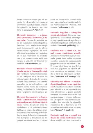 fuertes transformaciones por el im-
pacto del desarrollo del comercio
electrónico pues fue creado antes de
la expansión de Internet. Ver tam-
bién: "e-commerce ", "XML". (2)
Electronic democracy -- e-demo-
cracy (democracia electrónica, e-de-
mocracia): Formas de participación
de los ciudadanos en la vida pública
llevadas a cabo mediante tecnologí-
as de la información y de las teleco-
municaciones. Ejemplos: los foros
abiertos a la participación ciudadana
en los que intervienen los ciudada-
nos y sus representantes políticos e
incluso la votación por Internet. Ver
también: "e-Government". (2)
Electronic Frontier Foundation -- EFF
(Fundacion de la Frontera Electróni-
ca): Fundación norteamericana crea-
da en 1990 para tratar los temas so-
ciales y legales derivados del impacto
cultural y social del uso cada vez más
extendido de los ordenadores, y de
Internet como medio de comunica-
ción y de distribución de la informa-
ción. Fue pionera en este campo. (2)
Electronic Government -- e-Govern-
ment (Administración electrónica,
e-Administración, Gobierno electró-
nico): Formas de relación entre los
ciudadanos y las Administraciones
Públicas, y entre estas últimas, reali-
zadas mediante tecnologías de la in-
formación y de las telecomunicacio-
nes. Ejemplos: la declaración de im-
puestos a través de Internet, o los ser-
vicios de información y tramitación
ofrecidos a través de los sitios web de
las Administraciones Públicas. Ver
también: "e-democracy". (2)
Electronic magazine -- e-magazine
(revista electrónica): Dícese de cual-
quier revista publicada en Internet pe-
ro muy especialmente de aquellas que
solamente se publican en Internet. Ver
también: "electronic publishing". (2)
Electronic mail -- e-mail (C.E., co-
rrel, correo electrónico, e-mail):
Aplicación mediante la cual un orde-
nador puede intercambiar mensajes
con otros usuarios de ordenadores (o
grupos de usuarios) a través de la red.
El correo electrónico es uno de los
usos más populares de Internet. Dí-
cese también de los mensajes envia-
dos a través de este medio. Ver tam-
bién: "electronic mail message". (2)
Electronic mail address -- e-mail ad-
dress (dirección de correo electróni-
co): Conjunto de caracteres utilizado
para identificar a un usuario de co-
rreo electrónico y poder enviarle
mensajes a través de este medio. Está
compuesto por el nombre del usua-
rio, un signo "@" y los dominios ade-
cuados. Por ejemplo, la dirección
electrónica de la Secretaría de ATI
Madrid es secremdr@ati.es. Ver tam-
bién: "domain", "e-mail". (2)
Electronic mail box -- e-mail box
(buzón de correo electrónico): Área
de un servidor de correo electrónico
39
 