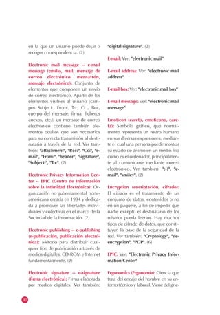 40
en la que un usuario puede dejar o
recoger correspondencia. (2)
Electronic mail message -- e-mail
message (emilio, mail, mensaje de
correo electrónico, mensatrón,
mensaje electrónico): Conjunto de
elementos que componen un envío
de correo electrónico. Aparte de los
elementos visibles al usuario (cam-
pos Subject:, From:, To:, Cc:, Bcc,
cuerpo del mensaje, firma, ficheros
anexos, etc.), un mensaje de correo
electrónico contiene también ele-
mentos ocultos que son necesarios
para su correcta transmisión al desti-
natario a través de la red. Ver tam-
bién: "attachment", "Bcc:", "Cc:", "e-
mail", "From:", "header", "signature",
"Subject:", "To:". (2)
Electronic Privacy Information Cen-
ter -- EPIC (Centro de Información
sobre la Intimidad Electrónica): Or-
ganización no gubernamental norte-
americana creada en 1994 y dedica-
da a promover las libertades indivi-
duales y colectivas en el marco de la
Sociedad de la Información. (2)
Electronic publishing -- e-publishing
(e-publicación, publicación electró-
nica): Método para distribuir cual-
quier tipo de publicación a través de
medios digitales, CD-ROM e Internet
fundamentalmente. (2)
Electronic signature -- e-signature
(firma electrónica): Firma elaborada
por medios digitales. Ver también:
"digital signature". (2)
E-mail: Ver: "electronic mail"
E-mail address: Ver: "electronic mail
address"
E-mail box: Ver: "electronic mail box"
E-mail message: Ver: "electronic mail
message"
Emoticon (careto, emoticono, care-
ta): Símbolo gráfico, que normal-
mente representa un rostro humano
en sus diversas expresiones, median-
te el cual una persona puede mostrar
su estado de ánimo en un medio frío
como es el ordenador, principalmen-
te al comunicarse mediante correo
electrónico. Ver también: ":-)", "e-
mail", "smiley". (2)
Encryption (encriptación, cifrado):
El cifrado es el tratamiento de un
conjunto de datos, contenidos o no
en un paquete, a fin de impedir que
nadie excepto el destinatario de los
mismos pueda leerlos. Hay muchos
tipos de cifrado de datos, que consti-
tuyen la base de la seguridad de la
red. Ver también: "Cryptology", "de-
encryption", "PGP". (6)
EPIC: Ver: "Electronic Privacy Infor-
mation Center"
Ergonomics (Ergonomía): Ciencia que
trata del encaje del hombre en su en-
torno técnico y laboral.Viene del grie-
 