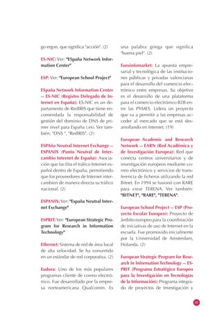 go ergon, que significa "acción". (2)
ES-NIC: Ver: "ESpaña Network Infor-
mation Center"
ESP: Ver: "European School Project"
ESpaña Network Information Center
-- ES-NIC (Registro Delegado de In-
ternet en España): ES-NIC es un de-
partamento de RedIRIS que tiene en-
comendada la responsabilidad de
gestión del dominio de DNS de pri-
mer nivel para España (.es). Ver tam-
bién: "DNS ", "RedIRIS". (2)
ESPAña Neutral Internet Exchange --
ESPANIX (Punto Neutral de Inter-
cambio Internet de España): Asocia-
ción que facilita el tráfico Internet es-
pañol dentro de España, permitiendo
que los proveedores de Internet inter-
cambien de manera directa su tráfico
nacional. (2)
ESPANIX: Ver: "España Neutral Inter-
net Exchange"
ESPRIT:Ver: "European Strategic Pro-
gram for Research in Information
Technology"
Ethernet: Sistema de red de área local
de alta velocidad. Se ha convertido
en un estándar de red corporativa. (2)
Eudora: Uno de los más populares
programas cliente de correo electró-
nico. Fue desarrollado por la empre-
sa norteamericana Qualcomm. Es
una palabra griega que significa
"buena piel". (2)
Euroinfomarket: La apuesta empre-
sarial y tecnológica de las institucio-
nes públicas y privadas valencianas
para el desarrollo del comercio elec-
trónico entre empresas. Su objetivo
es el desarrollo de una plataforma
para el comercio electrónico B2B en-
tre las PYMES. Lidera un proyecto
que va a permitir a las empresas ac-
ceder al mercado que se está des-
arrollando en Internet. (19)
European Academic and Research
Network -- EARN (Red Académica y
de Investigación Europea): Red que
conecta centros universitarios y de
investigación europeos mediante co-
rreo electrónico y servicios de trans-
ferencia de ficheros utilizando la red
Bitnet. En 1994 se fusionó con RARE
para crear TERENA. Ver también:
"BITNET", "RARE", "TERENA".
European School Project -- ESP (Pro-
yecto Escolar Europeo): Proyecto de
ámbito europeo para la coordinación
de iniciativas de uso de Internet en la
escuela. Fue promovido inicialmente
por la Universidad de Amsterdam,
Holanda. (2)
European Strategic Program for Rese-
arch in Information Technology -- ES-
PRIT (Programa Estratégico Europeo
para la Investigación en Tecnologías
de la Información): Programa integra-
do de proyectos de Investigación y
41
 