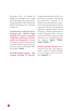 42
Desarrollo (I+D) y de medidas de
adaptación tecnológica en el campo
de las Tecnologías de la Información.
Es gestionado por la DG III (Dirección
General de Industria) de la Comisión
Europea. (2)
Extended Binary Coded Decimal In-
terchange Code -- EBCDIC (Código
Ampliado de Caracteres Decimales
Codificados en Binario para el Inter-
cambio de Información): Conjunto
de normas de codificación binaria de
caracteres mediante números utiliza-
do sobre todo por ordenadores IBM.
Ver también: "ASCII".
Extensible Markup Language -- XML
(Lenguaje Extensible de Marcado):
Lenguaje desarrollado por el W3 Con-
sortium para permitir la descripción
de información contenida en el
WWW a través de estándares y forma-
tos comunes, de manera que tanto los
usuarios de Internet como programas
específicos (agentes) puedan buscar,
comparar y compartir información en
la red. El formato de XML es muy pa-
recido al del HTML aunque no es una
extensión ni un componente de éste.
Ver también: "agent", "HTML",
"W3C", "WWW". (2)
Extranet (Extrarred, Extranet): Inter-
conexión entre dos o más organiza-
ciones a través de sistemas basados
en la tecnología Internet. Ver tam-
bién: "Intranet". (2)
 