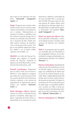 44
dos o que no nos interesan. Ver tam-
bién: "internerd", "netiquette",
"spam". (2)
Finger: Programa que muestra infor-
mación acerca de un usuario(s) espe-
cifico(s) conectado(s) a un sistema lo-
cal o remoto. Habitualmente se
muestra el nombre y apellidos, hora
de la ultima conexión, tiempo de co-
nexión sin actividad, línea del termi-
nal y situación de éste. Puede tam-
bién mostrar ficheros de planifica-
ción y de proyecto del usuario. Fin-
ger es una palabra inglesa que signi-
fica "dedo" o, en su forma verbal,
"apuntar con el dedo". (2)
FIRANET: es la feria de Nuevas Tec-
nologías que organiza el Ayunta-
miento de Alicante, mediante la
Agencia Local de Desarrollo, y la Ins-
titución Ferial Alicantina. (20)
Firewall (cortafuegos): Dispositivo
que se coloca entre una red local e
Internet y cuyo objetivo es asegurar
que todas las comunicaciones entre
los usuarios de dicha red e Internet se
realicen conforme a las normas de
seguridad de la organización que lo
instala. Ver también: "Internet",
"LAN". (2)
Flame (desahogo, cabreo): Opinión
sincera y/o crítica, a menudo incluso
grosera e insultante, sobre algo o al-
guien, expresada de forma franca y
apasionada en un mensaje de correo
electrónico. Debería ir precedida de
un aviso (FLAME ON) y cerrada por
otro (FLAME ON) pero cada vez hay
más guerras de cabreo (flame wars)
que ignoran las mínimas reglas de ci-
berurbanidad. En inglés flame signifi-
ca "llamarada". Ver también: "inter-
nerd", "netiquette". (2)
Flame war (guerra de cabreo): Bata-
lla de opiniones inflamadas, o inclu-
so de imprecaciones e insultos, entre
usuarios de Internet. Ver también:
"flame".
Flash: Es un programa que crea gráfi-
cos animados para ser mostrados en
los navegadores Internet. Lo ha des-
arrollado la empresa Multimedia y es
ampliamente utilizado. Ver también:
"browser". (2)
Flat fare (tarifa plana): Modalidad de
cobro de servicios telefónicos (no só-
lo Internet) según la cual el usuario
paga una cantidad fija de dinero por
el uso de los mismos durante un pe-
riodo dado, independientemente del
tiempo que los haya estado utilizan-
do durante ese periodo. En España la
reivindicación de la tarifa plana para
ha dado lugar a encendidas polémi-
cas e incluso, en 1998, a varias jor-
nadas de boicot (mal llamadas huel-
gas) al uso de la red Infovía. Ver tam-
bién: "Infovía", "Infovía Plus". (2)
Flat rare (tarífa plana):Ver: "flat fare"
 