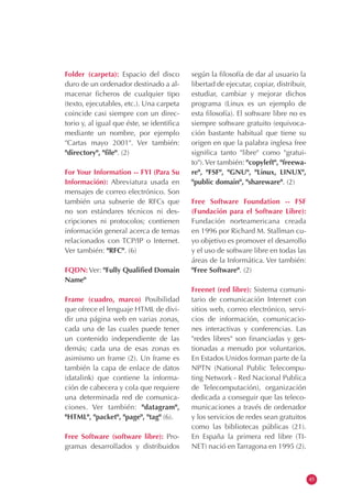 Folder (carpeta): Espacio del disco
duro de un ordenador destinado a al-
macenar ficheros de cualquier tipo
(texto, ejecutables, etc.). Una carpeta
coincide casi siempre con un direc-
torio y, al igual que éste, se identifica
mediante un nombre, por ejemplo
"Cartas mayo 2001". Ver también:
"directory", "file". (2)
For Your Information -- FYI (Para Su
Información): Abreviatura usada en
mensajes de correo electrónico. Son
también una subserie de RFCs que
no son estándares técnicos ni des-
cripciones ni protocolos; contienen
información general acerca de temas
relacionados con TCP/IP o Internet.
Ver también: "RFC". (6)
FQDN: Ver: "Fully Qualified Domain
Name"
Frame (cuadro, marco) Posibilidad
que ofrece el lenguaje HTML de divi-
dir una página web en varias zonas,
cada una de las cuales puede tener
un contenido independiente de las
demás; cada una de esas zonas es
asimismo un frame (2). Un frame es
también la capa de enlace de datos
(datalink) que contiene la informa-
ción de cabecera y cola que requiere
una determinada red de comunica-
ciones. Ver también: "datagram",
"HTML", "packet", "page", "tag" (6).
Free Software (software libre): Pro-
gramas desarrollados y distribuidos
según la filosofía de dar al usuario la
libertad de ejecutar, copiar, distribuir,
estudiar, cambiar y mejorar dichos
programa (Linux es un ejemplo de
esta filosofía). El software libre no es
siempre software gratuito (equivoca-
ción bastante habitual que tiene su
origen en que la palabra inglesa free
significa tanto "libre" como "gratui-
to").Ver también: "copyleft", "freewa-
re", "FSF", "GNU", "Linux, LINUX",
"public domain", "shareware". (2)
Free Software Foundation -- FSF
(Fundación para el Software Libre):
Fundación norteamericana creada
en 1996 por Richard M. Stallman cu-
yo objetivo es promover el desarrollo
y el uso de software libre en todas las
áreas de la Informática. Ver también:
"Free Software". (2)
Freenet (red libre): Sistema comuni-
tario de comunicación Internet con
sitios web, correo electrónico, servi-
cios de información, comunicacio-
nes interactivas y conferencias. Las
"redes libres" son financiadas y ges-
tionadas a menudo por voluntarios.
En Estados Unidos forman parte de la
NPTN (National Public Telecompu-
ting Network - Red Nacional Publica
de Telecomputación), organización
dedicada a conseguir que las teleco-
municaciones a través de ordenador
y los servicios de redes sean gratuitos
como las bibliotecas públicas (21).
En España la primera red libre (TI-
NET) nació en Tarragona en 1995 (2).
45
 