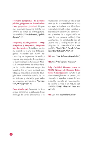 46
Freeware (programas de dominio
público, programas de libre distribu-
ción, programas gratuitos): Progra-
mas informáticos que se distribuyen
a través de la red de forma gratuita.
Ver también: "Free Software", "public
domain". (2)
Frequently Asked Questions -- FAQs
(Preguntas y Respuestas, Preguntas
Más Frecuentes): Referidas a un te-
ma específico, es una lista de las pre-
guntas realizadas con mayor fre-
cuencia y sus respuestas. La recolec-
ción de este conjunto de cuestiones
se suele realizar en Grupos de Noti-
cias y en servidores de listas y refle-
jan las contribuciones de sus propios
usuarios. Son un buen punto de par-
tida para iniciarse en el estudio de al-
gún tema y una base común de co-
nocimientos y discusión para todos
sus usuarios. Ver también: "list ser-
ver", "Newsgroup". (9)
From: (desde, de): Es una de las líne-
as que componen la cabecera de un
mensaje de correo electrónico y su
finalidad es identificar al emisor del
mensaje. La etiqueta de la red acon-
seja que se incluya una identifica-
ción suficiente del emisor (nombre y
apellido(s) en caso de una persona fí-
sica y nombre de la organización en
caso de una persona jurídica). Esta
información es introducida por el
usuario en la configuración de su
programa de correo electrónico. Ver
también: "Bcc:", "Cc:", "header", "ne-
tiquette", "Subject:", "To:". (2)
FSF: Ver: "Free Software Foundation"
FTP: Ver: "File Transfer Protocol"
Fully Qualified Domain Name --
FQDN (Nombre de Dominio Total-
mente Cualificado): El FQDN es el
nombre completo de un sistema, in-
cluyendo el 'nombre propio' del sis-
tema. Por ejemplo, ati es un nombre
de sistema y ati.es es un FQDN. Ver
también: "DNS", "domain", "host na-
me". (2)
FYI: Ver: "For Your Information"
 