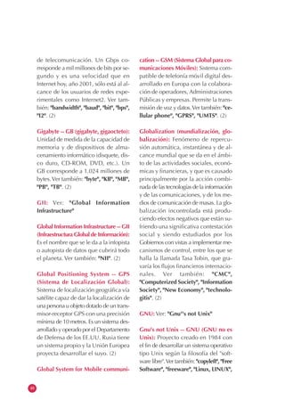 48
de telecomunicación. Un Gbps co-
rresponde a mil millones de bits por se-
gundo y es una velocidad que en
Internet hoy, año 2001, sólo está al al-
cance de los usuarios de redes expe-
rimentales como Internet2. Ver tam-
bién: "bandwidth", "baud", "bit", "bps",
"I2". (2)
Gigabyte -- GB (gigabyte, gigaocteto):
Unidad de medida de la capacidad de
memoria y de dispositivos de alma-
cenamiento informático (disquete, dis-
co duro, CD-ROM, DVD, etc.). Un
GB corresponde a 1.024 millones de
bytes.Ver también: "byte", "KB", "MB",
"PB", "TB". (2)
GII: Ver: "Global Information
Infrastructure"
Global Information Infrastructure -- GII
(Infraestructura Global de Información):
Es el nombre que se le da a la infopista
o autopista de datos que cubrirá todo
el planeta. Ver también: "NII". (2)
Global Positioning System -- GPS
(Sistema de Localización Global):
Sistema de localización geográfica vía
satélite capaz de dar la localización de
una persona u objeto dotado de un trans-
misor-receptor GPS con una precisión
mínima de 10 metros. Es un sistema des-
arrollado y operado por el Departamento
de Defensa de los EE.UU. Rusia tiene
un sistema propio y la Unión Europea
proyecta desarrollar el suyo. (2)
Global System for Mobile communi-
cation -- GSM (Sistema Global para co-
municaciones Móviles): Sistema com-
patible de telefonía móvil digital des-
arrollado en Europa con la colabora-
ción de operadores, Administraciones
Públicas y empresas. Permite la trans-
misión de voz y datos.Ver también: "ce-
llular phone", "GPRS", "UMTS". (2)
Globalization (mundialización, glo-
balización): Fenómeno de repercu-
sión automática, instantánea y de al-
cance mundial que se da en el ámbi-
to de las actividades sociales, econó-
micas y financieras, y que es causado
principalmente por la acción combi-
nada de las tecnologías de la información
y de las comunicaciones, y de los me-
dios de comunicación de masas. La glo-
balización incontrolada está produ-
ciendo efectos negativos que están su-
friendo una significativa contestación
social y siendo estudiados por los
Gobiernos con vistas a implementar me-
canismos de control, entre los que se
halla la llamada Tasa Tobin, que gra-
varía los flujos financieros internacio-
nales. Ver también: "CMC",
"Computerized Society", "Information
Society", "New Economy", "technolo-
gitis". (2)
GNU: Ver: "Gnu''s not Unix"
Gnu's not Unix -- GNU (GNU no es
Unix): Proyecto creado en 1984 con
el fin de desarrollar un sistema operativo
tipo Unix según la filosofía del "soft-
ware libre".Ver también: "copyleft", "Free
Software", "freeware", "Linux, LINUX",
 