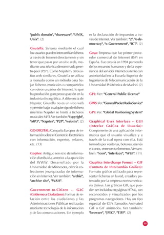 "public domain", "shareware", "UNIX,
Unix". (2)
Gnutella: Sistema mediante el cual
los usuarios pueden intercambiar ficheros
a través de Internet directamente y sin
tener que pasar por un sitio web, me-
diante una técnica denominada peer-
to-peer (P2P). Como Napster y otros si-
tios web similares, Gnutella se utiliza
a menudo como un método para ba-
jar ficheros musicales o compartirlos
con otros usuarios de Internet, lo que
ha producido gran preocupación en la
industria discográfica. A diferencia de
Napster, Gnutella no es un sitio web
y permite bajar cualquier tipo de fichero
mientras Napster se limita a ficheros
musicales MP3.Ver también: "copyright",
"MP3", "Napster", "P2P", "website". (2)
GO-DIGITAL: Campaña Europea de in-
formación sobre el Comercio Electrónico
con información, expertos, enlaces,
etc. (13)
Gopher: Antiguo servicio de informa-
ción distribuida, anterior a la aparición
del WWW. Desarrollado por la
Universidad de Minnesota, ofrecía co-
lecciones jerarquizadas de informa-
ción en Internet.Ver también: "archie",
"archive site", "WAIS".
Government-to-Citizen -- G2C
(Gobierno a Ciudadano): Formas de re-
lación entre los ciudadanos y las
Administraciones Públicas realizadas
mediante tecnologías de la información
y de las comunicaciones. Un ejemplo
es la declaración de impuestos a tra-
vés de Internet.Ver también: "2", "e-de-
mocracy", "e-Government", "ICT". (2)
Goya: Empresa que fue primer prove-
edor comercial de Internet (ISP) en
España. Fue creada en 1994 partiendo
de los recursos humanos y de la expe-
riencia del servidor Internet existente con
anterioridad en la Escuela Superior de
Ingenieros de Telecomunicación de la
Universidad Politécnica de Madrid. (2)
GPL: Ver: "General Public License"
GPRS:Ver:"GeneralPacketRadioService"
GPS:Ver: "Global Positioning System"
Graphical User Interface -- GUI
(Interfaz Gráfica de Usuario):
Componente de una aplicación infor-
mática que el usuario visualiza y a
través de la cual opera con ella. Está
formada por ventanas, botones, menús
e iconos, entre otros elementos.Ver tam-
bién: "icon", "interface", "WUI". (11)
Graphics Interchange Format -- GIF
(Formato de Intercambio Gráfico):
Formato gráfico utilizado para repre-
sentar ficheros en la red, creado y pa-
tentado por la empresa norteamerica-
na Unisys. Los gráficos GIF, que pue-
den ser incluidos en páginas HTML, son
reconocidos y visualizados por los
programas navegadores. Hay un tipo
especial de GIFs llamados Animated
GIF o GIF animados. Ver también:
"browser", "JPEG", "TIFF". (2)
49
 