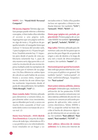 52
HHPC: Ver: "Hand-Held Personal
Computer"
Hit (acceso, impacto):Término algo con-
fuso porque puede referirse a distintos
conceptos, si bien todos ellos referidos
al acceso a una página web.
Supongamos que una página web tie-
ne algo de texto y 10 gráficos de pe-
queño tamaño: el navegador tiene que
realizar 11 lecturas del servidor web,
1 para la página en sí y 10 para los grá-
ficos. Estadísticamente hay 11 impac-
tos pero desde el punto de vista pu-
blicitario solamente hay 1, pues de
otra manera sería algo parecido a cal-
cular la circulación de una revista im-
presa multiplicando los ejemplares de
la misma por el número de sus pági-
nas (16).Para diferenciar ambos tipos
de cálculo se suele hablar de accesos
brutos y accesos netos, respectiva-
mente, siendo los de este último tipo
los realmente importantes desde el
punto de vista publicitario.Ver también:
"click-through", "visit" (2).
Hoax (camelo, bulo):Término utilizado
para denominar a rumores falsos, es-
pecialmente sobre virus inexistentes,
que se difunden por la red, a veces con
mucho éxito causando al final casi
tanto daño como si se tratase de un vi-
rus real. (2)
Home Area Network -- HAN (Red de
Área Doméstica): Conjunto de dispo-
sitivos de todo tipo, informáticos (PCs
y sus periféricos) o no (electrodomés-
ticos) instalados en un hogar y co-
nectados entre sí. Todos ellos pueden
incluso ser operados a distancia me-
diante Internet. Ver también: "LAN ",
"network", "PAN", "WAN". (2)
Home page (página raíz, portada, pá-
gina inicial): Primera página de un ser-
vidorWWW.Ver también: "personal pa-
ge", "portal", "website", "WWW". (2)
Hop (salto):Término utilizado para de-
nominar cada uno de los pasos que es
preciso dar para llegar de un punto de
origen a otro de destino a lo largo de
una red a través de direccionadores
(routers). Ver también: "router". (2)
Horizontal portal (portal horizontal):
Sitio web que provee información y ser-
vicios para el público en general. Ver
también: "portal ", "vertical portal". (2)
Host (anfitrión/albergar, hospedar):
Ver: "host system"
Host system (sistema anfitrión, sistema
principal): Ordenador que, mediante la
utilización de los protocolos TCP/IP,
permite a los usuarios comunicarse con
otros sistemas anfitriones de una red. Los
usuarios se comunican utilizando pro-
gramas de aplicación, tales como el
correo electrónico, Telnet, WWW y
FTP. La acepción verbal (to host) des-
cribe el hecho de almacenar algún ti-
po de información en un servidor aje-
no. Ver también: "host address", "host
name", "host number", "TCP/IP". (2)
Host address (dirección de sistema
anfitrión): Es la dirección Internet de
 