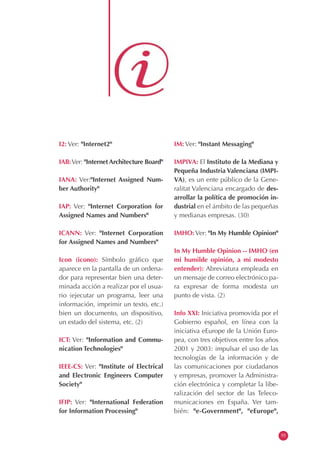 I2: Ver: "Internet2"
IAB:Ver: "Internet Architecture Board"
IANA: Ver:"Internet Assigned Num-
ber Authority"
IAP: Ver: "Internet Corporation for
Assigned Names and Numbers"
ICANN: Ver: "Internet Corporation
for Assigned Names and Numbers"
Icon (icono): Símbolo gráfico que
aparece en la pantalla de un ordena-
dor para representar bien una deter-
minada acción a realizar por el usua-
rio (ejecutar un programa, leer una
información, imprimir un texto, etc.)
bien un documento, un dispositivo,
un estado del sistema, etc. (2)
ICT: Ver: "Information and Commu-
nication Technologies"
IEEE-CS: Ver: "Institute of Electrical
and Electronic Engineers Computer
Society"
IFIP: Ver: "International Federation
for Information Processing"
IM: Ver: "Instant Messaging"
IMPIVA: El Instituto de la Mediana y
Pequeña Industria Valenciana (IMPI-
VA), es un ente público de la Gene-
ralitat Valenciana encargado de des-
arrollar la política de promoción in-
dustrial en el ámbito de las pequeñas
y medianas empresas. (30)
IMHO: Ver: "In My Humble Opinion"
In My Humble Opinion -- IMHO (en
mi humilde opinión, a mi modesto
entender): Abreviatura empleada en
un mensaje de correo electrónico pa-
ra expresar de forma modesta un
punto de vista. (2)
Info XXI: Iniciativa promovida por el
Gobierno español, en línea con la
iniciativa eEurope de la Unión Euro-
pea, con tres objetivos entre los años
2001 y 2003: impulsar el uso de las
tecnologías de la información y de
las comunicaciones por ciudadanos
y empresas, promover la Administra-
ción electrónica y completar la libe-
ralización del sector de las Teleco-
municaciones en España. Ver tam-
bién: "e-Government", "eEurope",
55
 