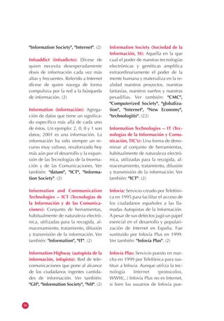 56
"Information Society", "Internet". (2)
Infoaddict (infoadicto): Dícese de
quien necesita desesperadamente
dosis de información cada vez más
altas y frecuentes. Referido a Internet
dícese de quien navega de forma
compulsiva por la red a la búsqueda
de información. (2)
Information (información): Agrega-
ción de datos que tiene un significa-
do específico más allá de cada uno
de éstos. Un ejemplo: 2, 0, 0 y 1 son
datos; 2001 es una información. La
información ha sido siempre un re-
curso muy valioso, revalorizado hoy
más aún por el desarrollo y la expan-
sión de las Tecnologías de la Inorma-
ción y de las Comunicaciones. Ver
también: "datum", "ICT", "Informa-
tion Society". (2)
Information and Communication
Technologies -- ICT (Tecnologías de
la Información y de las Comunica-
ciones): Conjunto de herramientas,
habitualmente de naturaleza electró-
nica, utilizadas para la recogida, al-
macenamiento, tratamiento, difusión
y transmisión de la información. Ver
también: "information", "IT". (2)
Information Highway (autopista de la
información, infopista): Red de tele-
comunicaciones que pone al alcance
de los ciudadanos ingentes cantida-
des de información. Ver también:
"GII", "Information Society", "NII". (2)
Information Society (Sociedad de la
Información, SI): Aquella en la que
cual el poder de nuestras tecnologías
electrónicas y genéticas amplifica
extraordinariamente el poder de la
mente humana y materializa en la re-
alidad nuestros proyectos, nuestras
fantasías, nuestros sueños y nuestras
pesadillas. Ver también: "CMC",
"Computerized Society", "globaliza-
tion", "Internet", "New Economy",
"technologitis". (22)
Information Technologies -- IT (Tec-
nologías de la Información y Comu-
nicación, TIC’s): Una forma de deno-
minar al conjunto de herramientas,
habitualmente de naturaleza electró-
nica, utilizadas para la recogida, al-
macenamiento, tratamiento, difusión
y transmisión de la información. Ver
también: "ICT". (2)
Infovía: Servicio creado por Telefóni-
ca en 1995 para facilitar el acceso de
los ciudadanos españoles a las lla-
madas Autopistas de la Información.
A pesar de sus defectos jugó un papel
esencial en el desarrollo y populari-
zación de Internet en España. Fue
sustituido por Infovía Plus en 1999.
Ver también: "Infovía Plus". (2)
Infovía Plus: Servicio puesto en mar-
cha en 1999 por Telefónica para sus-
tituir a Infovía. Aunque utiliza la tec-
nología Internet (protocolos,
WWW,..) Infovía Plus no es Internet,
si bien los usuarios de Infovía pue-
 