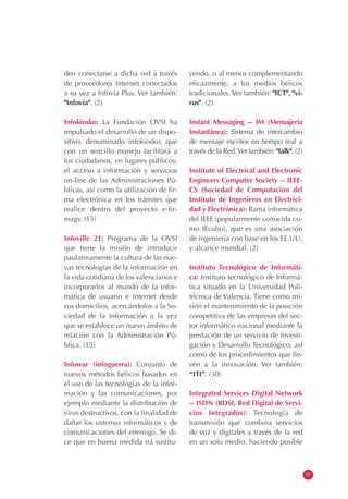 den conectarse a dicha red a través
de proveedores Internet conectados
a su vez a Infovía Plus. Ver también:
"Infovía". (2)
Infokiosko: La Fundación OVSI ha
impulsado el desarrollo de un dispo-
sitivo, denominado infokiosko, que
con un sencillo manejo facilitará a
los ciudadanos, en lugares públicos,
el acceso a información y servicios
on-line de las Administraciones Pú-
blicas, así como la utilización de fir-
ma electrónica en los trámites que
realice dentro del proyecto e-fir-
magv. (15)
Infoville 21: Programa de la OVSI
que tiene la misión de introducir
paulatinamente la cultura de las nue-
vas tecnologías de la información en
la vida cotidiana de los valencianos e
incorporarlos al mundo de la infor-
mática de usuario e Internet desde
sus domicilios, acercándolos a la So-
ciedad de la Información a la vez
que se establece un nuevo ámbito de
relación con la Administración Pú-
blica. (15)
Infowar (infoguerra): Conjunto de
nuevos métodos bélicos basados en
el uso de las tecnologías de la infor-
mación y las comunicaciones, por
ejemplo mediante la distribución de
virus destructivos, con la finalidad de
dañar los sistemas informáticos y de
comunicaciones del enemigo. Se di-
ce que en buena medida irá sustitu-
yendo, o al menos complementando
eficazmente, a los medios bélicos
tradicionales. Ver también: "ICT", "vi-
rus". (2)
Instant Messaging -- IM (Mensajería
Instantánea): Sistema de intercambio
de mensaje escritos en tiempo real a
través de la Red.Ver también: "talk". (2)
Institute of Electrical and Electronic
Engineers Computer Society -- IEEE-
CS (Sociedad de Computación del
Instituto de Ingenieros en Electrici-
dad y Electrónica): Rama informática
del IEEE (popularmente conocida co-
mo IEcubo), que es una asociación
de ingeniería con base en los EE.UU.
y alcance mundial. (2)
Instituto Tecnológico de Informáti-
ca: Instituto tecnológico de Informá-
tica situado en la Universidad Poli-
técnica de Valencia. Tiene como mi-
sión el mantenimiento de la posición
competitiva de las empresas del sec-
tor informático nacional mediante la
prestación de un servicio de Investi-
gación y Desarrollo Tecnológico, así
como de los procedimientos que lle-
ven a la innovación. Ver también:
“ITI”. (30)
Integrated Services Digital Network
-- ISDN (RDSI, Red Digital de Servi-
cios Integrados): Tecnología de
transmisión que combina servicios
de voz y digitales a través de la red
en un solo medio, haciendo posible
57
 