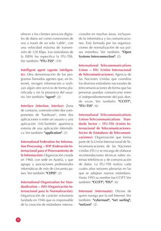 58
ofrecer a los clientes servicios digita-
les de datos así como conexiones de
voz a través de un solo 'cable', con
una velocidad máxima de transmi-
sión de 128 Kbps. Los estándares de
la ISDN los especifica la ITU-TSS.
Ver también: "ITU-TSS". (10)
Intelligent agent (agente inteligen-
te): Otra denominación de los pro-
gramas llamados agentes que, en In-
ternet, recogen información o reali-
zan algún otro servicio de forma pla-
nificada y sin la presencia del usua-
rio. Ver también: "agent". (2)
Interface (interfase, interfaz): Zona
de contacto, conexión entre dos com-
ponentes de "hardware", entre dos
aplicaciones o entre un usuario y una
aplicación (10).También apariencia
externa de una aplicación informáti-
ca. Ver también: "application". (2)
International Federation for Informa-
tion Processing -- IFIP (Federación In-
ternacional para el Procesamiento de
la Información): Organización creada
en 1960, con sede en Austria, y que
agrupa a asociaciones profesionales
informáticas de más de cincuenta pa-
íses. Ver también: "CEPIS". (2)
International Organization for Stan-
dardization -- ISO (Organización In-
ternacional para la Normalización):
Organización de carácter voluntario
fundada en 1946 que es responsable
de la creación de estándares interna-
cionales en muchas áreas, incluyen-
do la informática y las comunicacio-
nes. Está formada por las organiza-
ciones de normalización de sus paí-
ses miembro. Ver también: "Open
Systems Interconnection". (2)
International Telecommunications
Union -- ITU (Unión Internacional
de Telecomunicaciones): Agencia de
las Naciones Unidas que coordina
los diversos estándares nacionales de
telecomunicaciones de forma que las
personas puedan comunicarse entre
sí independientemente del país don-
de vivan. Ver también: "CCITT",
"ITU-TSS". (6)
International Telecommunications
Union-Telecommunications Stan-
dards Sector -- ITU-TSS (Unión In-
ternacional de Telecomunicaciones-
Sector de Estándares de Telecomuni-
caciones): Organización que forma
parte de la Unión Internacional deTe-
lecomunicaciones de las Naciones
Unidas (ITU) y se encarga de elaborar
recomendaciones técnicas sobre sis-
temas telefónicos y de comunicación
de datos. La ITU-TSS realiza cada
cuatro años sesiones plenarias en las
que se adoptan nuevos estándares.
Hasta 1995 su nombre fue CCITT.Ver
también: "CCITT", "ITU". (6)
Internaut (internauta): Dícese de
quien navega por la red Internet. Ver
también: "cybernaut", "net surfing",
"netizen". (2)
 