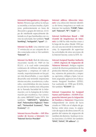 Internerd (intergamberro, cibergam-
berro): Persona que utiliza la red pa-
ra incordiar, e incluso insultar, al pró-
jimo, preferentemente en foros de
discusión y grupos de noticias. Un ti-
po de interborde especialmente de-
testado es el que bombardea con co-
rreo no solicitado. Ver también: "mail
bombing", "netiquette", "spam". (2)
Internet (La Red): Una internet (con
"i" minúscula) es un conjunto de re-
des conectadas entre sí. Ver también:
"Internet". (6)
Internet (La Red): Red de telecomu-
nicaciones nacida en 1969 en los
EE.UU. a la cual están conectadas
centenares de millones de personas,
organismos y empresas en todo el
mundo, mayoritariamente en los paí-
ses más desarrollados, y cuyo rápido
desarrollo está teniendo importantes
efectos sociales, económicos y cultu-
rales, convirtiéndose de esta manera
en uno de los medios más influyentes
de la llamada Sociedad de la Infor-
mación y en la Autopista de la Infor-
mación por excelencia. Fue conoci-
da como ARPANET hasta 1974. Ver
también: "ARPANET", "globaliza-
tion", "Information Highway", "inter-
net", "Networked Economy", "New
Economy". (2)
Internet Access Provider -- IAP (Pro-
veedor de Acceso a Internet): Ver:
"Internet Service Provider"
Internet address (dirección inter-
net): Una dirección Internet identifi-
ca de forma inequívoca un nodo en
Internet. Ver también: "CIDR", "inter-
net", "Internet", "IP ", "node". (2)
Internet Architecture Board -- IAB
(Comité de Arquitectura de Inter-
net): La IAB ha sido muchas cosas a
lo largo de los años. Desde 1992 pa-
só a ser una sección de la Internet So-
ciety. Es responsable de supervisar
las actividades de otras secciones de
la Internet Society como la IETF. (6)
Internet Assigned Number Authority
-- IANA (Agencia de Asignación de
Números Internet): Antiguo registro
central de diversos parámetros de los
protocolos Internet, tales como puer-
tos, números de protocolo y empre-
sa, opciones, códigos y tipos. Los va-
lores asignados aparecen en el docu-
mento Assigned Numbers [STD2].
Fue sustituido en 1998 por ICANN.
Ver también: "ICANN". (6)
Internet Corporation for Assigned
Names and Numbers -- ICANN (Cor-
poración Internet para la Asignación
de Nombres y Números): Organismo
independiente sin ánimo de lucro
creado en 1998 con el objeto de go-
bernar, entre otras cosas, la asigna-
ción de espacio de direcciones IP y la
gestión del sistema de asignación de
nombres de dominio. Sustituye en es-
tas funciones a la IANA. Ver también:
"DNS", "IANA", "IP address". (2)
59
 