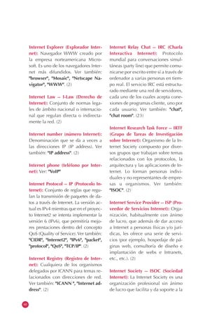 60
Internet Explorer (Explorador Inter-
net): Navegador WWW creado por
la empresa norteamericana Micro-
soft. Es uno de los navegadores Inter-
net más difundidos. Ver también:
"browser", "Mosaic", "Netscape Na-
vigator", "WWW". (2)
Internet Law -- I-Law (Derecho de
Internet): Conjunto de normas lega-
les de ámbito nacional o internacio-
nal que regulan directa o indirecta-
mente la red. (2)
Internet number (número Internet):
Denominación que se da a veces a
las direcciones IP (IP address). Ver
también: "IP address". (2)
Internet phone (teléfono por Inter-
net): Ver: "VoIP"
Internet Protocol -- IP (Protocolo In-
ternet): Conjunto de reglas que regu-
lan la transmisión de paquetes de da-
tos a través de Internet. La versión ac-
tual es IPv4 mientras que en el proyec-
to Internet2 se intenta implementar la
versión 6 (IPv6), que permitiría mejo-
res prestaciones dentro del concepto
QoS (Quality of Service). Ver también:
"CIDR", "Internet2", "IPv6", "packet",
"protocol", "QoS", "TCP/IP". (2)
Internet Registry (Registro de Inter-
net): Cualquiera de los organismos
delegados por ICANN para temas re-
lacionados con direcciones de red.
Ver también: "ICANN ", "Internet ad-
dress". (2)
Internet Relay Chat -- IRC (Charla
Interactiva Internet): Protocolo
mundial para conversaciones simul-
táneas (party line) que permite comu-
nicarse por escrito entre sí a través de
ordenador a varias personas en tiem-
po real. El servicio IRC está estructu-
rado mediante una red de servidores,
cada uno de los cuales acepta cone-
xiones de programas cliente, uno por
cada usuario. Ver también: "chat",
"chat room". (23)
Internet Research Task Force -- IRTF
(Grupo de Tareas de Investigación
sobre Internet): Organismo de la In-
ternet Society compuesto por diver-
sos grupos que trabajan sobre temas
relacionados con los protocolos, la
arquitectura y las aplicaciones de In-
ternet. Lo forman personas indivi-
duales y no representantes de empre-
sas u organismos. Ver también:
"ISOC". (2)
Internet Service Provider -- ISP (Pro-
veedor de Servicios Internet): Orga-
nización, habitualmente con ánimo
de lucro, que además de dar acceso
a Internet a personas físicas y/o jurí-
dicas, les ofrece una serie de servi-
cios (por ejemplo, hospedaje de pá-
ginas web, consultoría de diseño e
implantación de webs e Intranets,
etc., etc.). (2)
Internet Society -- ISOC (Sociedad
Internet): La Internet Society es una
organización profesional sin ánimo
de lucro que facilita y da soporte a la
 