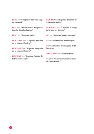 ISDN: Ver:"Integrated Services Digi-
tal Network"
ISO: Ver: "International Organiza-
tion for Standardization"
ISOC: Ver: "Internet Society"
ISOC-AND: Ver: "Capítulo Andaluz
de la Internet Society"
ISOC-ARA: Ver: "Capítulo Aragonés
de la Internet Society"
ISOC-CAT: Ver: "Capítulo Catalán de
la Internet Society"
ISOC-ES: Ver: "Capítulo Español de
la Internet Society"
ISOC-GAL: Ver: "Capítulo Gallego
de la Internet Society"
ISP: Ver: "Internet Service Provider"
IT: Ver: "Information Technologies"
ITI: Ver: Instituto tecnológico de In-
formática
Itime, I-time: Ver: "Internet time"
ITU: Ver: "International Telecommu-
nications Union "
62
 