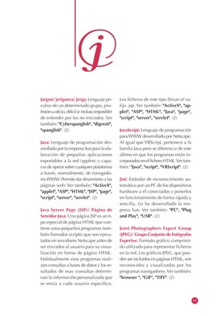 Jargon/ jerigonza/ jerga: Lenguaje pe-
culiar de un determinado grupo, pro-
fesión u oficio, difícil (e incluso imposible)
de entender por los no iniciados. Ver
también: "Cyberspanglish", "digerati",
"spanglish". (2)
Java: Lenguaje de programación des-
arrollado por la empresa Sun para la ela-
boración de pequeñas aplicaciones
exportables a la red (applets) y capa-
ces de operar sobre cualquier plataforma
a través, normalmente, de navegado-
resWWW. Permite dar dinamismo a las
páginas web. Ver también: "ActiveX",
"applet", "ASP", "HTML", "JSP", "page",
"script", "server", "servlet". (2)
Java Server Page (JSP)/ Página de
Servidor Java: Una página JSP es un ti-
po especial de página HTML que con-
tiene unos pequeños programas (tam-
bién llamados scripts) que son ejecu-
tados en servidores Netscape antes de
ser enviados al usuario para su visua-
lización en forma de página HTML.
Habitualmente esos programas reali-
zan consultas a bases de datos y los re-
sultados de esas consultas determi-
nan la información personalizada que
se envía a cada usuario específico.
Los ficheros de este tipo llevan el su-
fijo .jsp. Ver también: "ActiveX", "ap-
plet", "ASP", "HTML", "Java", "page",
"script", "server", "servlet". (2)
JavaScript: Lenguaje de programación
paraWWW desarrollado por Netscape.
Al igual que VBScript, pertenece a la
familia Java pero se diferencia de este
último en que los programas están in-
corporados en el fichero HTML.Ver tam-
bién: "Java", "script", "VBScript". (2)
Jini: Estándar de reconocimiento au-
tomático por un PC de los dispositivos
hardware a él conectados y ponerlos
en funcionamiento de forma rápida y
sencilla. Lo ha desarrollado la em-
presa Sun. Ver también: "PC", "Plug
and Play", "USB". (2)
Joint Photographers Expert Group
(JPEG)/ Grupo Conjunto de Fotógrafos
Expertos: Formato gráfico comprimi-
do utilizado para representar ficheros
en la red. Los gráficos JPEG, que pue-
den ser incluidos en páginas HTML, son
reconocidos y visualizados por los
programas navegadores.Ver también:
"browser ", "GIF", "TIFF". (2)
63
 