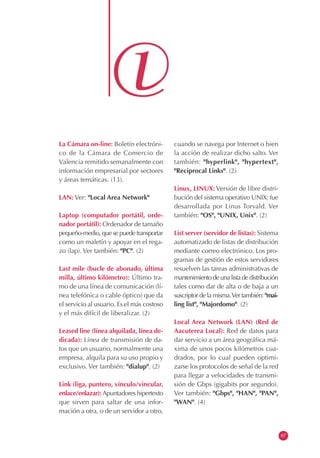 La Cámara on-line: Boletín electróni-
co de la Cámara de Comercio de
Valencia remitido semanalmente con
información empresarial por sectores
y áreas temáticas. (13).
LAN: Ver: "Local Area Network"
Laptop (computador portátil, orde-
nador portátil): Ordenador de tamaño
pequeño-medio, que se puede transportar
como un maletín y apoyar en el rega-
zo (lap). Ver también: "PC". (2)
Last mile (bucle de abonado, última
milla, último kilómetro): Último tra-
mo de una línea de comunicación (lí-
nea telefónica o cable óptico) que da
el servicio al usuario. Es el más costoso
y el más difícil de liberalizar. (2)
Leased line (línea alquilada, línea de-
dicada): Línea de transmisión de da-
tos que un usuario, normalmente una
empresa, alquila para su uso propio y
exclusivo. Ver también: "dialup". (2)
Link (liga, puntero, vínculo/vincular,
enlace/enlazar):Apuntadores hipertexto
que sirven para saltar de una infor-
mación a otra, o de un servidor a otro,
cuando se navega por Internet o bien
la acción de realizar dicho salto. Ver
también: "hyperlink", "hypertext",
"Reciprocal Links". (2)
Linux, LINUX: Versión de libre distri-
bución del sistema operativo UNIX; fue
desarrollada por Linus Torvald. Ver
también: "OS", "UNIX, Unix". (2)
List server (servidor de listas): Sistema
automatizado de listas de distribución
mediante correo electrónico. Los pro-
gramas de gestión de estos servidores
resuelven las tareas administrativas de
mantenimientodeunalistadedistribución
tales como dar de alta o de baja a un
suscriptor de la misma.Ver también: "mai-
ling list", "Majordomo". (2)
Local Area Network (LAN) (Red de
Aacuterea Local): Red de datos para
dar servicio a un área geográfica má-
xima de unos pocos kilómetros cua-
drados, por lo cual pueden optimi-
zarse los protocolos de señal de la red
para llegar a velocidades de transmi-
sión de Gbps (gigabits por segundo).
Ver también: "Gbps", "HAN", "PAN",
"WAN". (4)
67
 