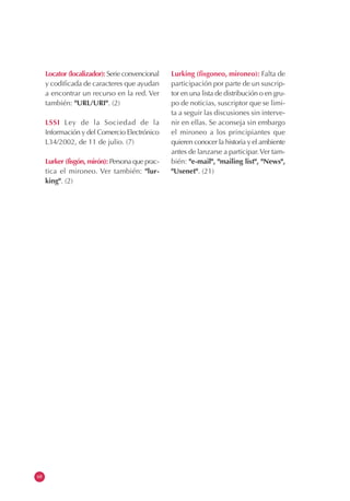 68
Locator (localizador): Serie convencional
y codificada de caracteres que ayudan
a encontrar un recurso en la red. Ver
también: "URL/URI". (2)
LSSI Ley de la Sociedad de la
Información y del Comercio Electrónico
L34/2002, de 11 de julio. (7)
Lurker (fisgón, mirón): Persona que prac-
tica el mironeo. Ver también: "lur-
king". (2)
Lurking (fisgoneo, mironeo): Falta de
participación por parte de un suscrip-
tor en una lista de distribución o en gru-
po de noticias, suscriptor que se limi-
ta a seguir las discusiones sin interve-
nir en ellas. Se aconseja sin embargo
el mironeo a los principiantes que
quieren conocer la historia y el ambiente
antes de lanzarse a participar.Ver tam-
bién: "e-mail", "mailing list", "News",
"Usenet". (21)
 