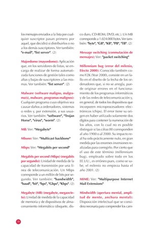 70
los mensajes enviados a la lista por cual-
quier suscriptor pasan primero por
aquel, que decidirá si distribuirlos o no
a los demás suscriptores.Ver también:
"e-mail", "list server". (2)
Majordomo (mayordomo): Aplicación
que, en los servidores de listas, se en-
carga de realizar de forma automati-
zada funciones de gestión tales como
altas y bajas de suscriptores a las mis-
mas. Ver también: "list server". (2)
Malware (software maligno, malgra-
ma(s), malware, programas malignos):
Cualquier programa cuyo objetivo sea
causar daños a ordenadores, sistemas
o redes y, por extensión, a sus usua-
rios. Ver también: "software", "Trojan
Horse", "virus", "worm". (2)
MB: Ver: "Megabyte"
Mbone: Ver: "Multicast backbone"
Mbps: Ver: "Megabits per second"
Megabits per second (Mbps) (megabits
por segundo): Unidad de medida de la
capacidad de transmisión por una lí-
nea de telecomunicación. Un Mbps
corresponde a un millón de bits por se-
gundo. Ver también: "bandwidth",
"baud", "bit", "bps", "Gbps", "Kbps". (2)
Megabyte (MB) (megabyte, megaocte-
to): Unidad de medida de la capacidad
de memoria y de dispositivos de alma-
cenamiento informático (disquete, dis-
co duro, CD-ROM, DVD, etc.). Un MB
corresponde a 1.024.000 bytes.Ver tam-
bién: "byte", "GB", "KB", "PB", "TB". (2)
Message switching (conmutación de
mensajes): Ver: "packet switching"
Millennium bug (error del milenio,
Efecto 2000): Conocido también co-
moY2K (Year 2000), consiste en un fa-
llo en el diseño de la fecha de los or-
denadores que, si no se arregla, pue-
de originar errores en el funciona-
miento de los programas informáticos
y de las redes de telecomunicación y,
en general, de todos los dispositivos que
incorporen microprocesadores elec-
trónicos (chips). El error tiene su ori-
gen en haber utilizado solamente dos
dígitos para contener la numeración de
los años, con lo cual no es posible
distinguir si las cifras 00 corresponden
al año 1900 o al 2000. Su impacto re-
al ha sido prácticamente nulo, en gran
medida por las enormes inversiones re-
alizadas para corregirlo. Por cierto que
el uso de este término (millennium
bug), empleado sobre todo en los
EE.UU., es erróneo pues, como se sa-
be, el milenio no empieza hasta el
año 2001. (2)
MIME: Ver: "Multipurpose Internet
Mail Extensions"
Mindwidth (apertura mental, ampli-
tud de mente, anchura mental):
Disposición intelectual que se consi-
dera necesaria para comprender los cam-
 